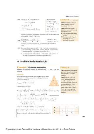 Preparação para o Exame Final Nacional – Matemática A – 12.° Ano, Porto Editora
165
13.3. p(t) = 0 ⇔ 4t
2
− 25t + 6 = 0 ⇔
⇔ t =
1
__
4
∨ t = 6
v(t) = p'(t) = 8t − 25
v(
1
__
4) = −23 m/s e v(6) = 23 m/s
A partícula passa na origem nos instantes t = 0,25 s e t = 6 s com
velocidades −23 m/s e 23 m/s .
13.4.
p'(4) − p'(0)
___________
4 − 0
=
7 − (−25)
_________
4
=
32
___
4
= 8
A aceleração média da partícula nos primeiros 4 segundos é
8 m/s
2
.
13.5. a) A velocidade, dada por v(t) = p'(t) = 8t − 25 , é estritamente
crescente. Logo, a velocidade máxima atingida nos primeiros
10 segundos foi: v(10) = 8 × 10 − 25 = 55 m/s .
b) A aceleração em cada instante t é dada por a(t) = p"(t) = 8 ,
ou seja, a aceleração é constante e igual a 8 m/s
2
.
9. Problemas de otimização
Exemplo 14 Triângulo de área máxima
De todos os triângulos isósceles de perímetro igual a 3 , qual é o de área
máxima?
Resolução
Consideremos um triângulo isósceles em que os lados
iguais têm medida y e o terceiro lado, que tomamos
como base, mede x .
Atriângulo = A =
xh
___
2
, 0 < x < 1,5
2y + x = 3 ⇔ y =
3 − x
_____
2
h
2
+ (
x
__
2)
2
= (
3 − x
_____
2 )
2
⇔ h
2
=
9 − 6x + x
2
− x
2
______________
4
⇔
h > 0
h =
√
_____
9 − 6x
________
2
A =
xh
___
2
⇔ A(x) =
x
__
2
×
√
_____
9 − 6x
________
2
⇔ A(x) =
x√
_____
9 − 6x
_________
4
A'(x) =
1
__
4
[x'√
_____
9 − 6x + x(√
_____
9 − 6x)
′
] =
1
__
4 (
√
_____
9 − 6x + x
−6
_________
2√
_____
9 − 6x)
=
=
9 − 6x − 3x
__________
4√
_____
9 − 6x
=
9 − 9x
_________
4√
_____
9 − 6x
A'(x) = 0 ⇔ 9 − 9x = 0 ∧ 0 < x < 1,5 ⇔ x = 1
A área do triângulo é máxima para x = 1 e y =
3 − 1
_____
2
= 1 .
Logo, o triângulo de área máxima é equilátero de lado 1 .
Verifica 13 (continuação)
13.4. Determine a aceleração
média do ponto entre os
instantes t = 5 e t = 7 .
13.5. Admita que o ponto
esteve em movimento entre os
instantes t = 0 e t = 8 .
a) Qual foi a velocidade mínima
atingida?
b) Qual a aceleração do ponto
no instante em que a
velocidade foi máxima?
Cálculo auxiliares
4t
2
− 25t + 6 = 0 ⇔
⇔ t =
25 ±√
_______
25
2
− 96
___________
8
⇔
⇔ t = 1
__
4
∨ t = 1
__
6
v(
1
__
4) = 8 × 1
__
4
− 25 = −23
v(6) = 8 × 6 − 25 = 23
p'(4) = 8 × 4 − 25 = 7
p'(0) = 8 × 0 − 25 = −25
Verifica 14
14.1. De todos os retângulos de
perímetro igual a 8 quais são as
dimensões do que tem área
máxima?
14.2. Um fio de arame com
10 cm de comprimento foi
cortado em duas partes.
Com uma das partes formou-se
um quadrado e com a outra
formou-se um círculo.
Como se deve cortar o fio de
forma que a soma das áreas
do quadrado e do círculo seja
máxima?
y
x
y
h
x
2
–
y =
3 − x
____
2
Função a maximizar
x 0 1 1,5
A' + 0 -
A ↗ 1 ↘
Máx.
Tema 3 · Derivadas e aplicações
CPEN-MA12
©
Porto
Editora
CPENMA12_20174127_TEXTO_U4_T3_1P.indd 165 19/07/2018 11:45
 