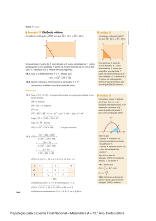 Preparação para o Exame Final Nacional – Matemática A – 12.° Ano, Porto Editora
166
Exemplo 15 Distância mínima
Considere o retângulo [ABCD] em que ‾
AB = 10 m e ‾
BC = 20 m .
C
B
D
A
Y
d
X
Uma partícula X parte de A com direção a B a uma velocidade de 1 metro
por segundo e uma partícula Y parte, no mesmo instante, de B com a dire-
ção a C e desloca-se a 2 metros em cada segundo.
15.1. Seja d a distância entre X e Y . Mostre que:
d(t) =√
____________
5t
2
− 20t + 100
15.2. Qual é a distância mínima entre as partículas X e Y ?
Apresente o resultado com duas casas decimais.
Resolução
15.1. Seja t (0 < t ≤ 10) o tempo decorrido, em segundos, desde o ins-
tante inicial.
‾
AX = t metros
‾
BX = (10 − t) metros
‾
BY = 2t
‾
XY
2
= ‾
BX
2
+ ‾
BY
2
= (10 − t)
2
+ (2t)
2
= 100 − 20t + t
2
+ 4t
2
Logo, ‾
XY =√
____________
100 − 20t + 5t
2
.
Seja d = ‾
XY . Então:
d(t) =√
_____________
5t
2
- 20t + 100
15.2. d'(t) =
(5t
2
- 20t + 100)'
_________________
2√
______________
5t
2
- 20t + 100
=
=
10t - 20
___________________
2√
______________
5t
2
- 20t + 100
=
=
5t − 10
________________
√
______________
5t
2
- 20t + 100
d'(t) = 0 ⇔ 5t − 10 = 0 ∧ 0 < t ≤ 10 ⇔ t = 2
x 0 2 10
d' - 0 +
d ↘ 1 ↗
Mín.
A distância entre X e Y é mínima para t = 2 .
d(2) =√
_________________
5 × 2
2
- 20 × 2 + 100 =√
______
80 = 4√
__
5
A distância mínima entre X e Y é 4√
__
5 m ≈ 8,94 m .
Verifica 15
Considere o retângulo [ABCD]
em que ‾
AB = 20 m e ‾
BC = 30 m .
C
B
D
A
Y
X
Uma partícula X parte de
A com direção a B , a uma
velocidade de 2 metros por
segundo e uma partícula Y
parte, no mesmo instante, de B
com a direção a C e desloca-se a
3 metros em cada segundo.
Ao fim de quanto tempo a área
do triângulo [XBY] é máxima?
Verifica 16
Considere a função f definida
em ℝ por f(x) = 3 − 4x
2
.
Na figura está representada, num
referencial cartesiano xOy ,
parte do gráfico da função f
bem como o triângulo [OAP] .
y
O x
A
P
3
Sabe-se que:
• o ponto P se desloca, no
primeiro quadrante, ao longo
do gráfico de f ;
• o ponto A pertence ao eixo Ox
e tem abcissa igual à do
ponto P .
Seja A(x) a área do
triângulo [OAP] em função da
abcissa, x , do ponto P .
16.1. Mostre que
A(x) =
3
_
2
x − 2x
3
, com
0 < x <
√
_
3
_
2
.
16.2. Determine a abcissa do
ponto P para o qual a área do
triângulo [OAP] é máxima.
Função a maximizar
Unidade 4 · Funções
CPEN-MA12
©
Porto
Editora
CPENMA12_20174127_TEXTO_U4_T3_2P.indd 166 06/08/2018 15:24
 
