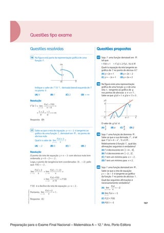 Preparação para o Exame Final Nacional – Matemática A – 12.° Ano, Porto Editora
167
Questões propostas
Questões resolvidas
177
Seja f uma função derivável em ℝ
tal que:
• f(0) = 1 • f '(x) = 2 f(x) , ∀x ∈ ℝ
Qual é a equação da reta tangente ao
gráfico de f no ponto de abcissa 0 ?
(A) y = 2x + 1 (B) y = 2x - 2
(C) y = - 2x + 1 (D)y = 2x + 2
187
Na figura está uma representação
gráfica de uma função g e de uma
reta t , tangente ao gráfico de g
nos pontos de abcissas a e a + 1 .
Sabe-se que g(a) = 1 e g(a + 1) = 3 .
O
y
x
a a + 1
1
3
t
g
O valor de g'(a) é:
(A) 1
__
2
(B) a (C)
a
__
2
(D)2
197
Seja f uma função de domínio ℝ .
Sabe-se que a sua derivada, f ' , é tal
que f '(x) = 4 - x2
, ∀ x ∈ ℝ .
Relativamente à função f , qual das
afirmações seguintes é verdadeira?
(A) f é decrescente em ]-∞ , 0] .
(B) f é decrescente em [-2 , 2] .
(C) f tem um mínimo para x = -2 .
(D)f tem um mínimo para x = 2 .
207
Seja f uma função derivável em ℝ .
Sabe-se que a reta de equação
y = − 2x − 3 é tangente ao gráfico
da função f no ponto de abcissa 1 .
Qual das seguintes afirmações é
necessariamente verdadeira?
(A) lim
x→ + ∞
f(x)
___
x
= −2
(B) lim
x →1
f(x) = −5
(C) f(2) < f(0)
(D)f(0) > −3
16 Na figura está parte da representação gráfica de uma
função f .
y
O x
1
2
Indique o valor de f '(0-
) , derivada lateral esquerda de f
no ponto 0 .
(A) 0 (B) 1 (C) 2 (D) + ∞
Resolução
f'(0-
) = lim
x → 0-
f(x) − f(0)
_________
x − 0
=
=
1 − 2
_____
0−
=
−1
___
0−
= + ∞
Resposta: (D)
17 Sabe-se que a reta de equação y = x − 2 é tangente ao
gráfico de uma função f , derivável em ℝ , no ponto de
abcissa nula.
Qual é o valor de lim
x → 0
f(x) + 2
______
x
?
(A) − 2 (B) 0 (C) 1 (D) 2
Resolução
O ponto da reta de equação y = x − 2 com abcissa nula tem
ordenada y = 0 − 2 = − 2 .
Logo, o ponto de tangência tem coordenadas (0 , − 2) pelo
que f(0) = −2 .
lim
x → 0
f(x) + 2
_______
x
= lim
x →0
f(x) − (−2)
__________
x
=
= lim
x →0
f(x)−f(0)
________
x−0
= f'(0)
f'(0) é o declive da reta de equação y = x − 2 .
Portanto, lim
x →0
f(x) + 2
_______
x
= 1 .
Resposta: (C)
Questões tipo exame
CPEN-MA12
©
Porto
Editora
CPENMA12_20174127_TEXTO_U4_T3_1P.indd 167 19/07/2018 11:45
 