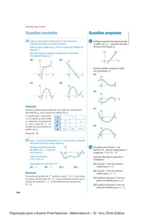 Preparação para o Exame Final Nacional – Matemática A – 12.° Ano, Porto Editora
168
Questões propostas
Questões resolvidas
217
Na figura seguinte está representado
o gráfico de g" , segunda derivada
de uma certa função g .
O x
y g’’
Qual dos gráficos seguintes pode
ser o da função g ?
(A)
O x
y
(B)
O x
y
(C)
O x
y
(D)
O x
y
227
Considere uma função f , de
domínio ℝ , tal que a derivada de f
é dada por f ' (x) = (x - 5)
4
.
Qual das afirmações seguintes é
verdadeira?
(A) A função f tem um extremo
relativo para x = 5 .
(B) A função f tem um extremo
relativo para x = -5 .
(C) O gráfico da função f tem um
ponto de inflexão para x = 5 .
(D)O gráfico da função f tem um
ponto de inflexão para x = -5 .
18 Seja g uma função de domínio ℝ com primeira e
segunda derivadas em todo o domínio.
Sabe-se que o gráfico de g tem um ponto de inflexão de
abcissa 1 .
Qual dos seguintes gráficos poderá ser o da primeira
derivada da função g ?
(A) (B)
O 1
y
x O 1
y
x
(C) (D)
O 1
y
x O 1
y
x
Resolução
Apenas o gráfico apresentado em (C) pode ser o da primeira
derivada de g , isto é, pode ser o gráfico de g'.
A justificação apresenta-
-se na tabela ao lado onde
se relaciona monotonia de
g' com o sinal de g" e o
sentido da concavidade do
gráfico de g .
Resposta: (C)
19 Seja f uma função de domínio ℝ com primeira e segunda
derivadas finitas em todo o domínio.
Na figura encontra-se parte
do gráfico de f ", segunda
derivada de f .
Sabe-se ainda que
f '(0) = f(4) = 0 .
Qual pode ser o valor de f(1) ?
(A) - 2 (B) - 1 (C) 0 (D) 1
Resolução
Da análise do gráfico de f " verifica-se que f "(x) < 0 em todos
os pontos do intervalo [0 , 4] . Logo, podemos concluir que a
função derivada de f , f', é estritamente decrescente em
[0 , 4] .
x 1
g' ↗ ↘
g" + -
g P. I.
y
x
f ''
4
O
Questões tipo exame
CPEN-MA12
©
Porto
Editora
CPEN-MA12_20183404_TEXTO_U4_T3_2P_CImg.indd 168 09/07/2019 10:42
 