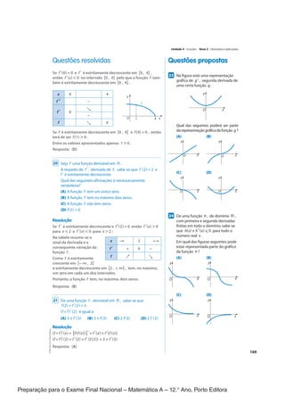 Preparação para o Exame Final Nacional – Matemática A – 12.° Ano, Porto Editora
169
Questões propostas
Questões resolvidas
237
Na figura está uma representação
gráfica de g", segunda derivada de
uma certa função g .
y
x
O
Qual das seguintes poderá ser parte
darepresentaçãográficadafunção g?
(A) (B)
y
x
O
y
x
O
(C) (D)
y
x
O
y
x
O
247
De uma função h , de domínio ℝ ,
com primeira e segunda derivadas
finitas em todo o domínio, sabe-se
que h(x) × h"(x) ⩽ 0 para todo o
número real x .
Em qual das figuras seguintes pode
estar representada parte do gráfico
da função h ?
(A) (B)
y
x
O
y
x
O
(C) (D)
y
x
O
y
x
O
Se f'(0) = 0 e f' é estritamente decrescente em [0 , 4] ,
então f'(x) < 0 no intervalo [0 , 4] pelo que a função f tam-
bém é estritamente decrescente em [0 , 4] .
x 0 4
f " −
f' 0
↘
−
f ↘ 0
Se f é estritamente decrescente em [0 , 4] e f(4) = 0 , então
terá de ser f(1) > 0 .
Entre os valores apresentados apenas 1 > 0 .
Resposta: (D)
20 Seja f uma função derivável em ℝ .
A respeito de f ' , derivada de f , sabe-se que f '(2) = 2 e ​
f ' é estritamente decrescente.
Qual das seguintes afirmações é necessariamente
verdadeira?
(A) A função f tem um único zero.
(B) A função f tem no máximo dois zeros.
(C) A função f não tem zeros.
(D) f(2) > 0
Resolução
Se f' é estritamente decrescente e f'(2) = 0 então f'(x) > 0
para x < 2 e f'(x) < 0 para x > 2 :
Na tabela resume-se o
sinal da derivada e a
consequente variação da
função f .
Como f é estritamente
crescente em ]−∞ , 2]
e estritamente decrescente em [2 , + ∞[ , tem, no máximo,
um zero em cada um dos intervalos.
Portanto, a função f tem, no máximo, dois zeros.
Resposta: (B)
21 De uma função f , derivável em ℝ , sabe-se que
f(2) = f '(2) = 3 .
(f ◦ f)' (2) é igual a:
(A) 3 × f '(3) (B) 3 × f(3) (C) 2 f(3) (D) 2 f '(3)
Resolução
(f ◦ f)'(x) = [f(f(x))]'= f'(x) × f'(f (x))
(f ◦ f)'(2) = f'(2) × f'(f (2)) = 3 × f'(3)
Resposta: (A)
y
f
O x
1 4
x −∞ 2 + ∞
f' + 0 −
f ↗ ↘
Unidade 4 · Funções Tema 3 · Derivadas e aplicações
CPEN-MA12
©
Porto
Editora
CPENMA12_20174127_TEXTO_U4_T3_1P.indd 169 19/07/2018 11:45
 