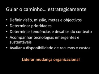• Definir visão, missão, metas e objectivos
• Determinar prioridades
• Determinar tendências e desafios do contexto
• Acompanhar tecnologias emergentes e
sustentáveis
• Avaliar a disponibilidade de recursos e custos
Guiar o caminho… estrategicamente
Liderar mudança organizacional
 