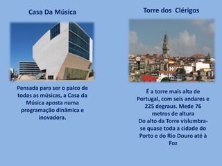 Pensada para ser o palco de
todas as músicas, a Casa da
Música aposta numa
programação dinâmica e
inovadora.
Casa Da Música Torre dos Clérigos
É a torre mais alta de
Portugal, com seis andares e
225 degraus. Mede 76
metros de altura
Do alto da Torre vislumbra-
se quase toda a cidade do
Porto e do Rio Douro até à
Foz
 