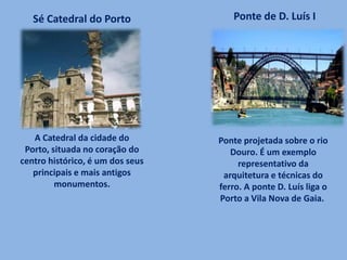 A Catedral da cidade do
Porto, situada no coração do
centro histórico, é um dos seus
principais e mais antigos
monumentos.
Sé Catedral do Porto Ponte de D. Luís I
Ponte projetada sobre o rio
Douro. É um exemplo
representativo da
arquitetura e técnicas do
ferro. A ponte D. Luís liga o
Porto a Vila Nova de Gaia.
 