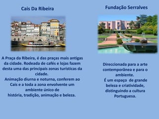 A Praça da Ribeira, é das praças mais antigas
da cidade. Rodeada de cafés e lojas fazem
desta uma das principais zonas turísticas da
cidade.
Animação diurna e noturna, conferem ao
Cais e a toda a zona envolvente um
ambiente único de
história, tradição, animação e beleza.
Cais Da Ribeira Fundação Serralves
Direccionada para a arte
contemporânea e para o
ambiente.
É um espaço de grande
beleza e criatividade,
distinguindo a cultura
Portuguesa.
 