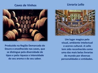 Produzido na Região Demarcada do
Douro e envelhecido nas caves, que
se distingue pela diversidade de
tipos e pela riqueza e intensidade
do seu aroma e do seu sabor.
Caves de Vinhos Livraria Lello
Um lugar magico pelo
visual, ambiente intelectual
e acervo cultural. A Lello
tem sido reconhecida como
uma das mais belas livrarias
do mundo por diversas
personalidades e entidades.
 