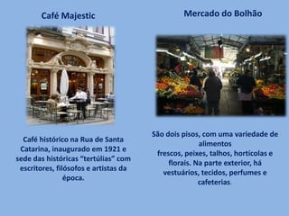 Café histórico na Rua de Santa
Catarina, inaugurado em 1921 e
sede das históricas “tertúlias” com
escritores, filósofos e artistas da
época.
Café Majestic Mercado do Bolhão
São dois pisos, com uma variedade de
alimentos
frescos, peixes, talhos, hortícolas e
florais. Na parte exterior, há
vestuários, tecidos, perfumes e
cafeterias.
 