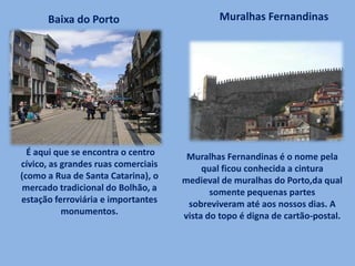 É aqui que se encontra o centro
cívico, as grandes ruas comerciais
(como a Rua de Santa Catarina), o
mercado tradicional do Bolhão, a
estação ferroviária e importantes
monumentos.
Baixa do Porto Muralhas Fernandinas
Muralhas Fernandinas é o nome pela
qual ficou conhecida a cintura
medieval de muralhas do Porto,da qual
somente pequenas partes
sobreviveram até aos nossos dias. A
vista do topo é digna de cartão-postal.
 