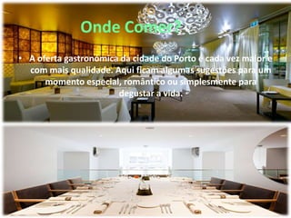 Onde Comer?
• A oferta gastronómica da cidade do Porto é cada vez maior e
com mais qualidade. Aqui ficam algumas sugestões para um
momento especial, romântico ou simplesmente para
degustar a vida.
 