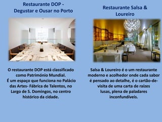 O restaurante DOP está classificado
como Património Mundial.
É um espaço que funciona no Palácio
das Artes- Fábrica de Talentos, no
Largo de S. Domingos, no centro
histórico da cidade.
Restaurante DOP -
Degustar e Ousar no Porto
Restaurante Salsa &
Loureiro
Salsa & Loureiro é o um restaurante
moderno e acolhedor onde cada sabor
é pensado ao detalhe, é o cartão-de-
visita de uma carta de raízes
lusas, plena de paladares
inconfundíveis.
 