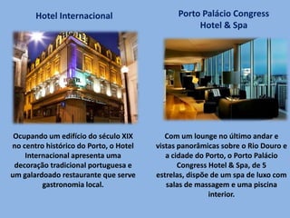 Ocupando um edifício do século XIX
no centro histórico do Porto, o Hotel
Internacional apresenta uma
decoração tradicional portuguesa e
um galardoado restaurante que serve
gastronomia local.
Hotel Internacional Porto Palácio Congress
Hotel & Spa
Com um lounge no último andar e
vistas panorâmicas sobre o Rio Douro e
a cidade do Porto, o Porto Palácio
Congress Hotel & Spa, de 5
estrelas, dispõe de um spa de luxo com
salas de massagem e uma piscina
interior.
 