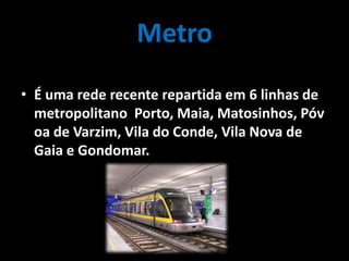 Metro
• É uma rede recente repartida em 6 linhas de
metropolitano Porto, Maia, Matosinhos, Póv
oa de Varzim, Vila do Conde, Vila Nova de
Gaia e Gondomar.
 