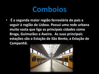 Comboios
• É a segunda maior região ferroviária do país a
seguir à região de Lisboa. Possui uma rede urbana
muito vasta que liga as principais cidades como
Braga, Guimarães e Aveiro. As suas principais
estações são a Estação de São Bento, a Estação de
Campanhã.
 