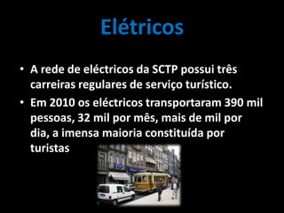 Elétricos
• A rede de eléctricos da SCTP possui três
carreiras regulares de serviço turístico.
• Em 2010 os eléctricos transportaram 390 mil
pessoas, 32 mil por mês, mais de mil por
dia, a imensa maioria constituída por
turistas.
 