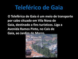 Teleférico de Gaia
O Teleférico de Gaia é um meio de transporte
por cabo situado em Vila Nova de
Gaia, destinado a fins turísticos. Liga a
Avenida Ramos Pinto, no Cais de
Gaia, ao Jardim do Morro.
 