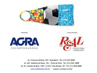 Realização:                                                  Comercialização:




          Av. Francisco Glicério, 657 - Orquidário – Tel: (13) 3257.8000
    Av. Alm. Saldanha da Gama, 126. – Ponta da Praia - Tel: (13) 3269. 8888
Av. Dr. Cardoso de Melo, 1450 – Cj 210 / Vila Olímpia / SP - Tel: (11) 3845.8888
              www.realimoveis.com.br - acesse o corretor on-line
 