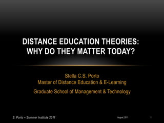 DISTANCE EDUCATION THEORIES:
        WHY DO THEY MATTER TODAY?

                               Stella C.S. Porto
                  Master of Distance Education & E-Learning
               Graduate School of Management & Technology



S. Porto – Summer Institute 2011                      August, 2011   1
 