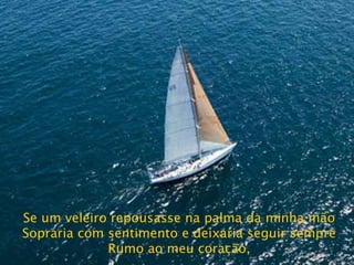 Se um veleiro repousasse na palma da minha mão Sopraria com sentimento e deixaria seguir sempre Rumo ao meu coração, 
