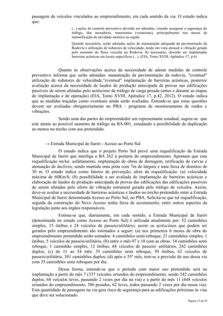 passagem de veículos vinculados ao empreendimento, em cada sentido da via. O estudo indica
que:
                      (...) ações de controle preventivo deverão ser adotadas, visando assegurar a segurança do
                      tráfego, dos moradores, transeuntes (veranistas), principalmente nos meses de
                      intensificação da atividade turística na região.
                      Quando necessário, serão adotadas ações de manutenção adequada da pavimentação da
                      Rodovia e utilização de redutores de velocidade, tendo em vista atenuar a vibração gerada
                      pelo aumento do fluxo veicular na Rodovia. Se necessário, deverão ser implantadas
                      barreiras acústicas em locais específicos (...). (EIA, Tomo XVIII, Apêndice 17, p.6)


               Quanto às observações acerca da necessidade de adotar medidas de controle
preventivo informa que serão adotadas: manutenção da pavimentação da rodovia, "eventual"
utilização de redutores de velocidade,"eventual" implantação de barreiras acústicas, posterior
avaliação acerca da necessidade de laudos de produção antecipada de provas nas edificações
passíveis de serem afetadas pelo acréscimo de tráfego de carga pesada (antes e durante as etapas
de implantação e de operação) (EIA, Tomo XVIII, Apêndice 17, p.42, 2012). O estudo indica
que as medidas traçadas como eventuais ainda serão avaliadas. Entende-se que estas questões
devem ser avaliadas obrigatoriamente no PBA – programa de monitoramento de ruídos e
vibrações.
               Sendo uma das partes do empreendedor um representante estadual, sugere-se que
este atente ao possível aumento de tráfego na BA-001, estudando a possibilidade de duplicação
ao menos no trecho com uso pretendido.


       → Estrada Municipal de Itariri - Acesso ao Porto Sul
               O estudo indica que o projeto Porto Sul prevê uma requalificação da Estrada
Municipal de Itariri que interliga a BA 262 à portaria do empreendimento. Apontam que esta
requalificação inclui: asfaltamento, implantação de obras de drenagem, retificação de curvas e
atenuação de declives, sendo mantida uma pista com 7m de largura e uma faixa de domínio de
30 m. O estudo indica como fatores de prevenção, além da requalificação: (a) velocidade
máxima de 60Km/h; (b) possibilidade a ser avaliada de implantação de barreiras acústicas e
elaboração de laudos de produção antecipada de provas das edificações das edificações passíveis
de serem afetadas pelo efeito de vibração estrutural gerada pelo tráfego de veículos. Assim,
deve-se avaliar a necessidade de barreiras acústicas e laudos no trecho pretendido entre a Estrada
Municipal de Itariri denominada Acesso ao Porto Sul, no PBA. Solicita-se que tal requalificação,
seguida da construção do Novo Acesso tenha faixa de acostamento, entre outros aspectos da
legislação junto aos órgãos responsáveis.
                Estima-se que, diariamente, em cada sentido, a Estrada Municipal de Itariri
(denominada no estudo como Acesso ao Porto Sul) é utilizada atualmente por: 52 caminhões
simples, 15 ônibus e 24 veículos de passeio/utilitário; assim os acréscimos que podem ser
gerados pelo empreendimento são estimados a seguir: (a) nos primeiros 6 meses de obra do
empreendimento pretendido serão somados: 4 caminhões semi-reboque, 21 caminhões simples, 1
ônibus, 5 veículos de passeio/utilitário, (b) entre o mês 07 e 10 com as obras: 14 caminhões semi
reboque, 1 caminhão simples, 12 ônibus, 68 veículos de passeio/ utilitários, 242 caminhões
duplos; (c) do 11 ao 54 mês: 35 caminhões semi reboque, 50 ônibus, 62 veículos de
passeio/utilitário, 301 caminhões duplos; (d) após o 55º mês, tem-se a previsão de uso dessa via
com 35 caminhões semi reboques por dia.
               Dessa forma, entende-se que o período com maior uso pretendido será na
implantação a partir do mês 7 (337 veículos oriundos do empreendimento, sendo 242 caminhões
duplos, 68 veículos leves, passando 2 vezes por dia na via) e a partir do mês 11 (448 veículos
oriundos do empreendimento, 386 pesados, 62 leves, todos passando 2 vezes por dia nessa via).
Esta quantidade de passagens na via gera risco de segurança para as edificações próximas às vias
que deve ser solucionado.
                                                                                                  Página 15 de 95
 