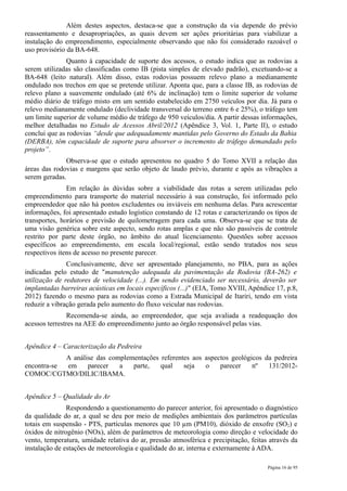 Além destes aspectos, destaca-se que a construção da via depende do prévio
reassentamento e desapropriações, as quais devem ser ações prioritárias para viabilizar a
instalação do empreendimento, especialmente observando que não foi considerado razoável o
uso provisório da BA-648.
               Quanto à capacidade de suporte dos acessos, o estudo indica que as rodovias a
serem utilizadas são classificadas como IB (pista simples de elevado padrão), excetuando-se a
BA-648 (leito natural). Além disso, estas rodovias possuem relevo plano a medianamente
ondulado nos trechos em que se pretende utilizar. Aponta que, para a classe IB, as rodovias de
relevo plano a suavemente ondulado (até 6% de inclinação) tem o limite superior de volume
médio diário de tráfego misto em um sentido estabelecido em 2750 veículos por dia. Já para o
relevo medianamente ondulado (declividade transversal do terreno entre 6 e 25%), o tráfego tem
um limite superior de volume médio de tráfego de 950 veículos/dia. A partir dessas informações,
melhor detalhadas no Estudo de Acessos Abril/2012 (Apêndice 3, Vol. 1, Parte II), o estudo
conclui que as rodovias “desde que adequadamente mantidas pelo Governo do Estado da Bahia
(DERBA), têm capacidade de suporte para absorver o incremento de tráfego demandado pelo
projeto”.
              Observa-se que o estudo apresentou no quadro 5 do Tomo XVII a relação das
áreas das rodovias e margens que serão objeto de laudo prévio, durante e após as vibrações a
serem geradas.
               Em relação às dúvidas sobre a viabilidade das rotas a serem utilizadas pelo
empreendimento para transporte do material necessário à sua construção, foi informado pelo
empreendedor que não há pontos excludentes ou inviáveis em nenhuma delas. Para acrescentar
informações, foi apresentado estudo logístico constando de 12 rotas e caracterizando os tipos de
transportes, horários e previsão de quilometragem para cada uma. Observa-se que se trata de
uma visão genérica sobre este aspecto, sendo rotas amplas e que não são passíveis de controle
restrito por parte deste órgão, no âmbito do atual licenciamento. Questões sobre acessos
específicos ao empreendimento, em escala local/regional, estão sendo tratados nos seus
respectivos itens de acesso no presente parecer.
               Conclusivamente, deve ser apresentado planejamento, no PBA, para as ações
indicadas pelo estudo de "manutenção adequada da pavimentação da Rodovia (BA-262) e
utilização de redutores de velocidade (...). Em sendo evidenciado ser necessário, deverão ser
implantadas barreiras acústicas em locais específicos (...)" (EIA, Tomo XVIII, Apêndice 17, p.8,
2012) fazendo o mesmo para as rodovias como a Estrada Municipal de Itariri, tendo em vista
reduzir a vibração gerada pelo aumento do fluxo veicular nas rodovias.
                Recomenda-se ainda, ao empreendedor, que seja avaliada a readequação dos
acessos terrestres na AEE do empreendimento junto ao órgão responsável pelas vias.


Apêndice 4 – Caracterização da Pedreira
            A análise das complementações referentes aos aspectos geológicos da pedreira
encontra-se em     parecer   a   parte,   qual    seja   o    parecer    nº   131/2012-
COMOC/CGTMO/DILIC/IBAMA.


Apêndice 5 – Qualidade do Ar
               Respondendo a questionamento do parecer anterior, foi apresentado o diagnóstico
da qualidade do ar, a qual se deu por meio de medições ambientais dos parâmetros partículas
totais em suspensão - PTS, partículas menores que 10 µm (PM10), dióxido de enxofre (SO2) e
óxidos de nitrogênio (NOx), além de parâmetros de meteorologia como direção e velocidade do
vento, temperatura, umidade relativa do ar, pressão atmosférica e precipitação, feitas através da
instalação de estações de meteorologia e qualidade do ar, interna e externamente à ADA.

                                                                                      Página 16 de 95
 