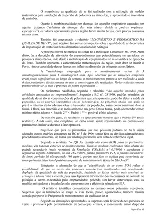 O prognóstico da qualidade do ar foi realizado com a utilização de modelo
matemático para simulação da dispersão de poluentes na atmosfera, e apresentado o inventário
de emissões.
               Quanto à morbimortalidade por doenças do aparelho respiratório causadas por
agentes externos (“relativas às doenças das vias aéreas devido a poeiras orgânicas
específicas”), os valores apresentados para a região foram muito baixos, com poucos casos nos
últimos anos.
              Também foi apresentado o relatório “DIAGNÓSTICO E PROGNÓSTICO DA
QUALIDADE DO AR”, cujo objetivo foi avaliar os impactos sobre a qualidade do ar decorrentes
da implantação do Porto Sul nesta alternativa locacional de Aritaguá.
                A principal norma referencial utilizada foi a Resolução Conama nº. 03/1990. Além
disso, faz a descrição de atividades do empreendimento que potencialmente são geradoras de
poluentes atmosféricos, indo desde a mobilização de equipamentos até as atividades de operação
do Porto. Também apresenta a caracterização meteorológica da região onde deve se inserir o
Porto, visto a capacidade desses fatores em influir na dispersão de poluentes atmosféricos.
               A “metodologia empregada para o monitoramento variou de 3
amostragens/semana para 1 amostragem/6 dias. Após observar que as variações temporais
eram pouco significativas ao longo da semana, o monitoramento passou a ser realizado a cada
6 dias, variando o dia da semana em que as amostragens são realizadas. Variar o dia da semana
permite observar ou não a presença de fontes esporádicas”.
                Os parâmetros escolhidos, segundo o relatório, “são aqueles emitidos pelas
atividades associadas ao empreendimento”. Segundo a RC nº. 03/1990, padrões primários de
qualidade do ar são as concentrações de poluentes que, ultrapassadas, poderão afetar a saúde da
população. Já os padrões secundários são as concentrações de poluentes abaixo das quais se
prevê o mínimo efeito adverso sobre o bem-estar da população, assim como o mínimo dano à
fauna, à flora, aos materiais e ao meio ambiente em geral. Dessa forma, pode-se entender como:
mínimo efeito adverso < Padrão 2ário < Padrão 1ário < possível efeito adverso.
                De maneira geral, os resultados se apresentaram menores que o Padrão 2ário (mais
restritivo). Ainda assim, não completou um ciclo anual, sendo recomendado sua continuidade
permanente, inclusive durante a fase operativa.
              Sugere-se que para os parâmetros que não possuam padrões de 24 h sejam
adotados outros padrões constantes na RC nº 3 de 1990, sendo feita as devidas adaptações nos
procedimentos amostrais, de forma que não haja parâmetro sem linha de referência legal.
               Segundo o relatório, “o IQA foi classificado como BOM para os parâmetros
medidos, em todas as estações de monitoramento. Todas as medidas realizadas estão abaixo do
padrão secundário (mais restritivo) da Resolução CONAMA n.º 03/1990 e atenderam à
legislação vigente. Entretanto, no dia 23/12/2009, para o parâmetro PTS, o padrão secundário
de longo período foi ultrapassado (80 µg/m³), porém esse fato se explica pela ocorrência de
uma queimada intencional próxima ao ponto de monitoramento (Estação São José)”.
              Entretanto, a afirmação de que a “classificação do ar como BOA reflete a
possibilidade de que os níveis dos poluentes atmosféricos monitorados não ocasionarão
depleção da qualidade de vida da população, incluindo as faixas etárias mais sensíveis as
crianças e idosos” não é correta, pois isso dependerá fortemente dos mecanismos de controle de
poluição a serem executados pelo empreendedor, podendo sim haver deterioração caso as
medidas mitigadoras e instalações não cumpram com a eficiência relatada no EIA.
                O relatório identifica comunidades no entorno como potenciais receptores.
Sugere-se que as habitações ao longo de vias locais, pouco aglomeradas, também tenham
atenção por parte do Programa de monitoramento da qualidade do ar.
             Segundo as simulações apresentadas, a dispersão seria favorecida nos períodos de
verão e primavera pela predominância de convecção térmica, e consequente maior dispersão
                                                                                     Página 17 de 95
 