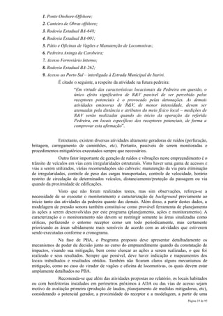1. Ponte Onshore-Offshore;
     2. Canteiro de Obras offshore;
     3. Rodovia Estadual BA-648;
     4. Rodovia Estadual BA-001;
     5. Pátio e Oficinas de Vagões e Manutenção de Locomotivas;
     6. Pedreira Aninga da Carobeira;
     7. Acesso Ferroviário Interno;
     8. Rodovia Estadual BA-262;
     9. Acesso ao Porto Sul – interligada à Estrada Municipal de Itariri.
              É citado o seguinte, a respeito da atividade na futura pedreira:
                      “Em virtude das características locacionais da Pedreira em questão, o
                      único efeito significativo de R&V passível de ser percebido pelos
                      receptores potenciais é o provocado pelas detonações. As demais
                      atividades emissoras de R&V, de menor intensidade, devem ser
                      atenuadas pela distância e atributos do meio físico local – medições de
                      R&V serão realizadas quando do início da operação da referida
                      Pedreira, em locais específicos dos receptores potenciais, de forma a
                      comprovar esta afirmação”.


              Entretanto, existem diversas atividades altamente geradoras de ruídos (perfuração,
britagem, carregamento de caminhões, etc). Portanto, passíveis de serem monitoradas e
procedimentos mitigatórios executados sempre que necessários.
               Outro fator importante de geração de ruídos e vibrações neste empreendimento é o
trânsito de veículos em vias com irregularidades estruturais. Visto haver uma gama de acessos e
vias a serem utilizados, várias recomendações são cabíveis: manutenção da via para eliminação
de irregularidades, controle de peso das cargas transportadas, controle de velocidade, horário
restrito de circulação de determinados veículos, distanciamento/proteção da passagem ou via
quando da proximidade de edificações.
               Visto que não foram realizados testes, mas sim observações, reforça-se a
necessidade de se executar o monitoramento e caracterização de background previamente ao
início tanto das atividades da pedreira quanto das demais. Além disso, a partir destes dados, a
modelagem de pressão sonora também constitui-se como provável ferramenta de planejamento
às ações a serem desenvolvidas por este programa (planejamento, ações e monitoramento). A
caracterização e o monitoramento não devem se restringir somente às áreas sinalizadas como
críticas, perfazendo o entorno receptor como um todo periodicamente, mas certamente
priorizando as áreas sabidamente mais sensíveis de acordo com as atividades que estiverem
sendo executadas conforme o cronograma.
               Na fase de PBA, o Programa proposto deve apresentar detalhadamente os
mecanismos de poder de decisão junto ao curso do empreendimento quando da constatação de
impactos, visando sua mitigação, bem como elencar as ações a serem realizadas, o que foi
realizado e seus resultados. Sempre que possível, deve haver indicação e mapeamentos dos
locais trabalhados e resultados obtidos. Também não ficaram claros alguns mecanismos de
mitigação, como no caso do virador de vagões e oficina de locomotivas, os quais devem estar
amplamente detalhados no PBA.
             Recomenda-se que além das atividades propostas no relatório, os locais habitados
ou com benfeitorias instalados em perímetros próximos à ADA ou das vias de acesso sejam
motivo de avaliação primeira (produção de laudos, planejamento de medidas mitigadoras, etc),
considerando o potencial gerador, a proximidade do receptor e a modelagem, a partir de uma
                                                                                     Página 19 de 95
 