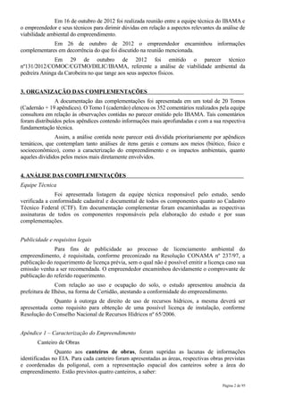 Em 16 de outubro de 2012 foi realizada reunião entre a equipe técnica do IBAMA e
o empreendedor e seus técnicos para dirimir dúvidas em relação a aspectos relevantes da análise de
viabilidade ambiental do empreendimento.
             Em 26 de outubro de 2012 o empreendedor encaminhou informações
complementares em decorrência do que foi discutido na reunião mencionada.
              Em 29 de outubro de 2012 foi emitido o parecer técnico
nº131/2012/COMOC/CGTMO/DILIC/IBAMA, referente a análise de viabilidade ambiental da
pedreira Aninga da Carobeira no que tange aos seus aspectos físicos.


3. ORGANIZAÇÃO DAS COMPLEMENTAÇÕES
               A documentação das complementações foi apresentada em um total de 20 Tomos
(Cadernão + 19 apêndices). O Tomo I (cadernão) elencou os 352 comentários realizados pela equipe
consultora em relação às observações contidas no parecer emitido pelo IBAMA. Tais comentários
foram distribuídos pelos apêndices contendo informações mais aprofundadas e com a sua respectiva
fundamentação técnica.
               Assim, a análise contida neste parecer está dividida prioritariamente por apêndices
temáticos, que contemplam tanto análises de itens gerais e comuns aos meios (biótico, físico e
socioeconômico), como a caracterização do empreendimento e os impactos ambientais, quanto
aqueles divididos pelos meios mais diretamente envolvidos.


4. ANÁLISE DAS COMPLEMENTAÇÕES
Equipe Técnica
               Foi apresentada listagem da equipe técnica responsável pelo estudo, sendo
verificada a conformidade cadastral e documental de todos os componentes quanto ao Cadastro
Técnico Federal (CTF). Em documentação complementar foram encaminhadas as respectivas
assinaturas de todos os componentes responsáveis pela elaboração do estudo e por suas
complementações.


Publicidade e requisitos legais
              Para fins de publicidade ao processo de licenciamento ambiental do
empreendimento, é requisitada, conforme preconizado na Resolução CONAMA nº 237/97, a
publicação do requerimento de licença prévia, sem o qual não é possível emitir a licença caso sua
emissão venha a ser recomendada. O empreendedor encaminhou devidamente o comprovante de
publicação do referido requerimento.
                Com relação ao uso e ocupação do solo, o estudo apresentou anuência da
prefeitura de Ilhéus, na forma de Certidão, atestando a conformidade do empreendimento.
              Quanto à outorga de direito de uso de recursos hídricos, a mesma deverá ser
apresentada como requisito para obtenção de uma possível licença de instalação, conforme
Resolução do Conselho Nacional de Recursos Hídricos nº 65/2006.


Apêndice 1 – Caracterização do Empreendimento
       Canteiro de Obras
               Quanto aos canteiros de obras, foram supridas as lacunas de informações
identificadas no EIA. Para cada canteiro foram apresentadas as áreas, respectivas obras previstas
e coordenadas da poligonal, com a representação espacial dos canteiros sobre a área do
empreendimento. Estão previstos quatro canteiros, a saber:

                                                                                        Página 2 de 95
 