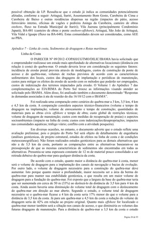 possível obtenção de LP. Ressalta-se que o estudo já indica as comunidades potencialmente
afetadas, conforme a seguir: Aritaguá, Itariri, Assentamento Bom Gosto, Carobeira de Cima e
Carobeira de Baixo e outras residências dispersas na região (impactos do pátio, acesso
ferroviário interno, oficinas de vagões e pedreira Aninga da Carobeira, canteiro de obras
onshore, fluxo na Estrada Municipal de Itariri); Vila Juerana (principalmente Condomínio
Japará), BA-001 (canteiro de obras e ponte onshore-offshore); Aritaguá, São João de Aritaguá,
Vila Vidal e Iguape (fluxo na BA-648). Estas comunidades devem ser consideradas, como AEE
no PBA.


Apêndice 7 – Linha de costa, Sedimentos de dragagem e Rotas marítimas
       Linha de Costa
               O PARECER Nº 09/2012–COPAH/CGTMO/DILIC/IBAMA havia solicitado que
o empreendedor realizasse um estudo mais aprofundado de alternativas locacionais (distância em
relação à costa) do quebra-mar. O estudo deveria levar em consideração os seguintes fatores:
incidência de erosão praial prevista através de modelagens, custos de construção da ponte de
acesso e do quebra-mar, volumes de rochas previstos de acordo com as características
sedimentares dos locais, custos das dragagens de implantação e periódicas de manutenção,
custos para mitigar os efeitos da erosão de acordo com os métodos que poderão ser empregados,
custos de indenização dos terrenos impactados pela erosão. O Volume 1 do Apêndice 7 das
complementações ao EIA/RIMA do Porto Sul trouxe as informações visando atender ao
solicitado pelo IBAMA. Além disso, foi analisado também o documento denominado “Respostas
às demandas associadas à ata de reunião do dia 16/10/12 com o IBAMA”.
              Foi realizada uma comparação entre cenários do quebra-mar a 3 km, 3,5 km, 4 km
e 4,5 km da costa. A comparação considera aspectos técnico-financeiros (volume e tempo de
dragagem na implantação; volume de enrocamento e tempo de construção; quantidades de
materiais para as obras civis offshore e tempo de obra; custo global de restrições técnicas;
volume de dragagem de manutenção; custos com medidas de recuperação de praias) e aspectos
socioambientais (impacto na linha de costa; custos com indenizações/desapropriações; impactos
nas comunidades aquáticas; tráfego viário; conflito com a atividade pesqueira).
                Em diversas ocasiões, no entanto, o documento adverte que o estudo reflete uma
avaliação preliminar, pois o projeto do Porto Sul será objeto de detalhamento de engenharia
(análises geotécnicas, de projeto estrutural, estudos de efeitos na linha de costa e de condições
meteoceanográficas). Não foram realizados estudos geotécnicos para as demais alternativas que
não a de 3,5 km da costa, portanto as comparações entre as alternativas basearam-se na
pressuposição de que as mesmas características de sedimentos são encontradas em todas as
alternativas. Presumiu-se uma espessura constante de 12 m de material pouco consolidado a ser
retirada debaixo do quebra-mar para qualquer distância da costa.
               De acordo com o estudo, quanto maior a distância do quebra-mar à costa, menor
será o volume de dragagem para a implantação dos canais de navegação e bacias de evolução.
Por outro lado, o volume de dragagem necessário para a construção do quebra-mar deve
aumentar. Isto porque quanto maior a profundidade, maior necessita ser a área da berma do
quebra-mar para manter sua estabilidade geotécnica, o que resulta em um maior volume de
dragagem para a fundação do quebra-mar. Foi exposto que a largura da base do quebra-mar teria
que ser aumentada em cerca de 50 m (33%) ao deslocá-lo da distância de 3,5 km para 4 km da
costa. Ainda assim haveria uma diminuição do volume total de dragagem com o deslocamento
do quebra-mar em direção ao mar aberto. Segundo o estudo, o volume total de dragagem
necessário se o quebra-mar ficasse a 4 km da costa seria 17% menor do que o volume para a
distância de 3,5 km da costa. Já para um quebra-mar a 4,5 km da costa a redução do volume de
dragagem seria de 42% em relação ao projeto original. Quanto mais offshore for localizado o
quebra-mar menor também será a siltação nos canais de acesso, o que diminuiria os volumes das
futuras dragagens de manutenção. Para a distância de quebra-mar a 3,5 km da costa o estudo

                                                                                      Página 20 de 95
 