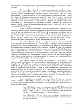apresenta uma estimativa grosseira que sugere a realização de dragagens de manutenção a cada 4
ou 7 anos.
               Por outro lado, o volume de enrocamento aumenta quando se desloca o quebra-
mar em direção offshore. Para a distância de 4 km o volume necessário de rochas seria 46%
maior do que para o projeto original, enquanto que para a distância de 4,5 km este volume
aumentaria em 67%. Os percentuais de incremento da demanda de rochas são superiores à queda
dos volumes de dragagem. O aumento no volume de rochas eleva os custos e o tempo de
construção, além de impactar em maior grau as vias por onde as rochas serão transportadas e as
pedreiras de onde serão extraídas. Quanto maior é a distância em relação à costa, mais
prejudicados são a produtividade de construção e o método construtivo. Foi estimado um
aumento global de custos de 15% para instalação do quebra-mar a 4 km da costa e de 30% para a
sua instalação a 4,5 km da costa.
              Como o volume de enrocamento é maior nas alternativas a 4 e 4,5 km da costa,
para manter a mesma taxa de transferência de rochas seria ainda necessária a construção de três
berços no píer de embarque provisório (PEP), com cais e quebra-mar mais longos que os
originalmente projetados, aumentando os impactos do PEP na linha de costa. O documento cita
que “é provável que o efeito de adotar um quebra-mar mais extenso para o PEP seja mais
negativo do que o benefício de se ter o quebra-mar do Porto Sul mais longe da costa”,
manifestando, porém, a necessidade de estudos adicionais para confirmar esta hipótese.
               Os estudos informam ainda que não é possível afirmar que existe viabilidade
técnica para instalar o quebra-mar a 4 ou 4,5 km da costa. As sondagens geotécnicas realizadas
ao longo da linha prevista para a construção da ponte exibem uma tendência de adelgaçamento
da camada de areia existente sob a lama conforme aumenta a distância da costa. Esta camada de
areia é necessária para suportar a pressão do quebra-mar e permitir sua estabilidade. Segundo os
estudos, é provável que a partir da distância de 3,5 km a camada de areia vá diminuindo
progressivamente até não mais poder ser distinguida da lama sobrejacente e subjacente, havendo
uma grande probabilidade de existir a camada superior de argila, a qual necessita ser removida,
porém não havendo a certeza da existência da camada de areia com uma espessura suficiente
para a implantação do quebra-mar de maneira segura.
              Uma planilha exposta na página 24 do Volume 1 do Apêndice 7 das
complementações ao EIA/RIMA do Porto Sul sintetiza a comparação entre os diferentes cenários
de quebra-mar a 3 km, 3,5 km, 4 km e 4,5 km da costa. Nesta planilha está contido também o
cenário Rev.1, que consiste em novo layout proposto para o quebra-mar, mais curto (1.980
metros de comprimento total) e situado a 3,5 km da costa. A adoção deste layout resultaria em
uma diminuição de 54% no volume de dragagem, de 18% no volume de enrocamento e em uma
economia de 24% nos custos de construção em relação à configuração original apresentada no
EIA. Os estudos indicam que este é o layout preferencial para ser adotado para o Porto Sul. Os
impactos dos diferentes layouts de quebra-mar a diferentes distâncias da costa foram avaliados
através de novas modelagens de linha de costa, analisadas a seguir.
              Foram realizadas novas simulações de evolução da linha de costa, com os mesmos
modelos (LITDRIFT e LITLINE) e configurações utilizadas nas modelagens apresentadas no
EIA/RIMA, porém com novos cenários de distância e layout do quebra-mar. Os novos cenários e
layouts modelados foram:
              –   Porto Sul Original: mesmo layout de quebra-mar do EIA (2.410 metros de
                  comprimento total e 2.100 metros de comprimento efetivo, quebra-mar
                  situado a 3,5 km da praia). O píer de embarque provisório (PEP, denominado
                  LOP no EIA) foi mantido durante os 35 anos de simulação;
              –   Porto Sul Original + LOP por 5 anos: neste caso foram simulados 35 anos
                  com o mesmo layout de quebra-mar do cenário anterior, porém removendo o
                  PEP após o quinto ano.


                                                                                     Página 21 de 95
 
