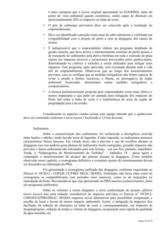 é mais vantajoso que o layout original apresentado no EIA/RIMA, tanto do
                   ponto de vista ambiental quanto econômico, sendo capaz de diminuir em
                   aproximadamente 20% os impactos na linha de costa.
               •   O píer de embarque provisório deve ser removido após a instalação do
                   empreendimento.
               •   Deve ser identificada a posição exata atual do cabo submarino e verificada sua
                   compatibilidade com o projeto do porto e com as dragagens dos canais de
                   acesso.
               •   É indispensável que o empreendedor elabore um programa detalhado de
                   gestão costeira, que deve prever o monitoramento contínuo de perfis praiais e
                   de transporte de sedimentos pela deriva litorânea em toda a extensão de praia
                   sujeita aos impactos erosivos e acrescionais provocados pelos quebra-mares,
                   determinando os critérios e métodos a serem utilizados para mitigar estes
                   impactos. Este programa, após aprovado, será executado durante toda a vida
                   útil do empreendimento. Observa-se que ao longo dos monitoramentos
                   previstos, caso se verifique que as medidas mitigadoras não foram capazes de
                   evitar a erosão a limites razoáveis, o Ibama, na prerrogativa de órgão
                   ambiental licenciador, determinará outras medidas mitigadoras e
                   compensatórias.
               •   A técnica preliminarmente proposta pelo empreendedor como mais efetiva e
                   menos impactante e que pode ser adotada para mitigação dos impactos do
                   Porto Sul sobre a linha de costa é a transferência de areia da região de
                   progradação para a de erosão.


               Considerando os aspectos citados acima, esta equipe entende que o quebra-mar
deve ser construído conforme o novo layout e localizado a 3,5 km da costa.


       Sedimentos
                Sobre a caracterização dos sedimentos, foi esclarecida a divergência ocorrida
entre laudos e tabelas, tendo havido troca de legendas. Como esperado, os sedimentos possuem
características físicas lamosas. Em virtude disso, não é previsto o uso de overflow durante as
dragagens (seu uso poderia gerar plumas de sedimentos muito carregadas, gerando impactos não
previstos e danos ambientais não calculados para esta licença – seu uso fica, portanto, impedido).
Ainda, o “Subprograma de Monitoramento da Turbidez” – Apêndice 18 – passa agora a
contemplar o monitoramento do alcance das plumas durante as dragagens. Como também
observado nesse capítulo, o cronograma definitivo e eventuais ajustes de monitoramento devem
ser discutidos na elaboração do PBA.
               Foi apresentado o cronograma unificado das dragagens, conforme requisitado no
Parecer nº. 09/2012 - COPAH/ CGTMO/ DILIC/ IBAMA. Entretanto, não ficou claro como tal
cronograma se compatibilizaria com períodos mais sensíveis, como os de migrações ou
reprodução de biota. Recomenda-se que seja apresentado no PBA maiores esclarecimentos, junto
aos programas ambientais.
               Sobre os volumes a serem dragados, a nova conformação do projeto offshore
(novo layout) traz uma redução considerável de impactos previstos (o Parecer nº. 09/2012-
COPAH/CGTMO/DILIC/ IBAMA requereu novas alternativas para possibilitar comparação e
escolha de local e layout de menor impacto ambiental). Assim, a mitigação de impactos fica
facilitada, há redução de alterações na linha de costa e, consequentemente, em impactos de
desapropriações, redução de tempo e volume de dragagem, recuperação mais rápida da qualidade
da água marinha, etc.

                                                                                       Página 25 de 95
 