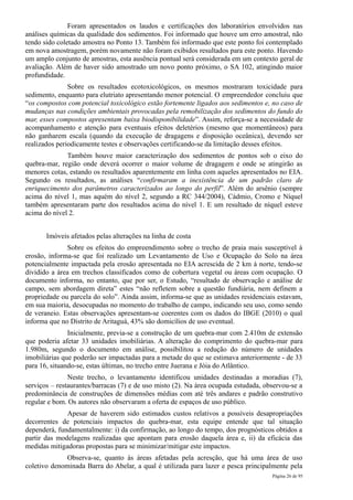 Foram apresentados os laudos e certificações dos laboratórios envolvidos nas
análises químicas da qualidade dos sedimentos. Foi informado que houve um erro amostral, não
tendo sido coletado amostra no Ponto 13. Também foi informado que este ponto foi contemplado
em nova amostragem, porém novamente não foram exibidos resultados para este ponto. Havendo
um amplo conjunto de amostras, esta ausência pontual será considerada em um contexto geral de
avaliação. Além de haver sido amostrado um novo ponto próximo, o SA 102, atingindo maior
profundidade.
               Sobre os resultados ecotoxicológicos, os mesmos mostraram toxicidade para
sedimento, enquanto para elutriato apresentando menor potencial. O empreendedor concluiu que
“os compostos com potencial toxicológico estão fortemente ligados aos sedimentos e, no caso de
mudanças nas condições ambientais provocadas pela remobilização dos sedimentos do fundo do
mar, esses compostos apresentam baixa biodisponibilidade”. Assim, reforça-se a necessidade de
acompanhamento e atenção para eventuais efeitos deletérios (mesmo que momentâneos) para
não ganharem escala (quando da execução de dragagens e disposição oceânica), devendo ser
realizados periodicamente testes e observações certificando-se da limitação desses efeitos.
              Também houve maior caracterização dos sedimentos de pontos sob o eixo do
quebra-mar, região onde deverá ocorrer o maior volume de dragagem e onde se atingirão as
menores cotas, estando os resultados aparentemente em linha com aqueles apresentados no EIA.
Segundo os resultados, as análises “confirmaram a inexistência de um padrão claro de
enriquecimento dos parâmetros caracterizados ao longo do perfil”. Além do arsênio (sempre
acima do nível 1, mas aquém do nível 2, segundo a RC 344/2004), Cádmio, Cromo e Níquel
também apresentaram parte dos resultados acima do nível 1. E um resultado de níquel esteve
acima do nível 2.


       Imóveis afetados pelas alterações na linha de costa
              Sobre os efeitos do empreendimento sobre o trecho de praia mais susceptível à
erosão, informa-se que foi realizado um Levantamento de Uso e Ocupação do Solo na área
potencialmente impactada pela erosão apresentada no EIA acrescida de 2 km à norte, tendo-se
dividido a área em trechos classificados como de cobertura vegetal ou áreas com ocupação. O
documento informa, no entanto, que por ser, o Estudo, “resultado de observação e análise de
campo, sem abordagem direta” estes “não refletem sobre a questão fundiária, nem definem a
propriedade ou parcela do solo”. Ainda assim, informa-se que as unidades residenciais estavam,
em sua maioria, desocupadas no momento do trabalho de campo, indicando seu uso, como sendo
de veraneio. Estas observações apresentam-se coerentes com os dados do IBGE (2010) o qual
informa que no Distrito de Aritaguá, 43% são domicílios de uso eventual.
               Inicialmente, previa-se a construção de um quebra-mar com 2.410m de extensão
que poderia afetar 33 unidades imobiliárias. A alteração do comprimento do quebra-mar para
1.980m, segundo o documento em análise, possibilitou a redução do número de unidades
imobiliárias que poderão ser impactadas para a metade do que se estimava anteriormente - de 33
para 16, situando-se, estas últimas, no trecho entre Juerana e Jóia do Atlântico.
               Neste trecho, o levantamento identificou unidades destinadas a moradias (7),
serviços – restaurantes/barracas (7) e de uso misto (2). Na área ocupada estudada, observou-se a
predominância de construções de dimensões médias com até três andares e padrão construtivo
regular e bom. Os autores não observaram a oferta de espaços de uso público.
              Apesar de haverem sido estimados custos relativos a possíveis desapropriações
decorrentes de potenciais impactos do quebra-mar, esta equipe entende que tal situação
dependerá, fundamentalmente: i) da confirmação, ao longo do tempo, dos prognósticos obtidos a
partir das modelagens realizadas que apontam para erosão daquela área e, ii) da eficácia das
medidas mitigadoras propostas para se minimizar/mitigar este impactos.
              Observa-se, quanto às áreas afetadas pela acresção, que há uma área de uso
coletivo denominada Barra do Abelar, a qual é utilizada para lazer e pesca principalmente pela
                                                                                     Página 26 de 95
 