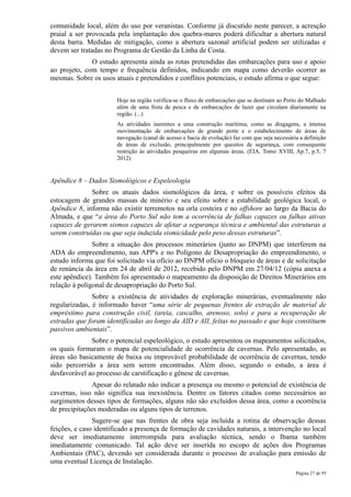 comunidade local, além do uso por veranistas. Conforme já discutido neste parecer, a acresção
praial a ser provocada pela implantação dos quebra-mares poderá dificultar a abertura natural
desta barra. Medidas de mitigação, como a abertura sazonal artificial podem ser utilizadas e
devem ser tratadas no Programa de Gestão da Linha de Costa.
              O estudo apresenta ainda as rotas pretendidas das embarcações para uso e apoio
ao projeto, com tempo e frequência definidos, indicando em mapa como deverão ocorrer as
mesmas. Sobre os usos atuais e pretendidos e conflitos potenciais, o estudo afirma o que segue:


                       Hoje na região verifica-se o fluxo de embarcações que se destinam ao Porto do Malhado
                       além de uma frota de pesca e de embarcações de lazer que circulam diariamente na
                       região. (...)
                       As atividades inerentes a uma construção marítima, como as dragagens, a intensa
                       movimentação de embarcações de grande porte e o estabelecimento de áreas de
                       navegação (canal de acesso e bacia de evolução) faz com que seja necessária a definição
                       de áreas de exclusão, principalmente por quesitos de segurança, com consequente
                       restrição às atividades pesqueiras em algumas áreas. (EIA, Tomo XVIII, Ap.7, p.5, 7
                       2012)


Apêndice 8 – Dados Sismológicos e Espeleologia
              Sobre os atuais dados sismológicos da área, e sobre os possíveis efeitos da
estocagem de grandes massas de minério e seu efeito sobre a estabilidade geológica local, o
Apêndice 8, informa não existir terremotos na orla costeira e no offshore ao largo da Bacia do
Almada, e que “a área do Porto Sul não tem a ocorrência de falhas capazes ou falhas ativas
capazes de gerarem sismos capazes de afetar a segurança técnica e ambiental das estruturas a
serem construídas ou que seja induzida sismicidade pelo peso dessas estruturas”.
               Sobre a situação dos processos minerários (junto ao DNPM) que interferem na
ADA do empreendimento, nas APP's e no Polígono de Desapropriação do empreendimento, o
estudo informa que foi solicitado via ofício ao DNPM ofício o bloqueio de áreas e de solicitação
de renúncia da área em 24 de abril de 2012, recebido pelo DNPM em 27/04/12 (cópia anexa a
este apêndice). Também foi apresentado o mapeamento da disposição de Direitos Minerários em
relação à poligonal de desapropriação do Porto Sul.
               Sobre a existência de atividades de exploração minerárias, eventualmente não
regularizadas, é informado haver “uma série de pequenas frentes de extração de material de
empréstimo para construção civil, (areia, cascalho, arenoso, solo) e para a recuperação de
estradas que foram identificadas ao longo da AID e AII, feitas no passado e que hoje constituem
passivos ambientais”.
              Sobre o potencial espeleológico, o estudo apresentou os mapeamentos solicitados,
os quais formaram o mapa de potencialidade de ocorrência de cavernas. Pelo apresentado, as
áreas são basicamente de baixa ou improvável probabilidade de ocorrência de cavernas, tendo
sido percorrido a área sem serem encontradas. Além disso, segundo o estudo, a área é
desfavorável ao processo de carstificação e gênese de cavernas.
               Apesar do relatado não indicar a presença ou mesmo o potencial de existência de
cavernas, isso não significa sua inexistência. Dentre os fatores citados como necessários ao
surgimentos desses tipos de formações, alguns não são excluídos dessa área, como a ocorrência
de precipitações moderadas ou alguns tipos de terrenos.
               Sugere-se que nas frentes de obra seja incluída a rotina de observação dessas
feições, e caso identificado a presença de formação de cavidades naturais, a intervenção no local
deve ser imediatamente interrompida para avaliação técnica, sendo o Ibama também
imediatamente comunicado. Tal ação deve ser inserida no escopo de ações dos Programas
Ambientais (PAC), devendo ser considerada durante o processo de avaliação para emissão de
uma eventual Licença de Instalação.
                                                                                                 Página 27 de 95
 