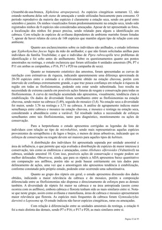 (Anambé-de-asa-branca, Xipholena atropurpurea). As espécies cinegéticas somaram 12, não
estando nenhuma delas sob status de ameaçada e sendo utilizadas basicamente para consumo. O
período reprodutivo da maioria das espécies é claramente a estação seca, sendo em geral entre
setembro e janeiro. Os ninhos visualizados foram predominantemente na estação seca, tendo sido
registrados ninhos de 8 espécies não consideradas ameaçadas. Apesar de ter apresentado as fotos,
a localização dos ninhos foi pouco precisa, sendo relatado para alguns a identificação em
cabruca. Com relação às espécies de avifauna dependentes de ambiente marinho foram listadas
7, apesar de haver relatos de cerca de 148 espécies que mantêm algum tipo de relação com este
ambiente.
               Quanto aos esclarecimentos sobre os indivíduos não anilhados, o estudo informou
que Xyphorhynchus fuscus fugiu da mão do anilhador; e que não foram solicitadas anilhas para
indivíduos da família Trochilidae; e que o indivíduo de Pipra rubrocapilla teve problemas de
identificação e foi solto antes do anilhamento. Sobre os questionamentos quanto aos pontos
amostrados na restinga, o estudo esclareceu que foram utilizadas 6 unidades amostrais (P6, P7 e
P11 em ambas as campanhas, e P16, P17 e P20 na campanha de seca).
               Quanto ao tratamento estatístico das amostras, foram apresentadas as curvas de
rarefação com estimativas de riqueza, indicando aparentemente uma diferença aproximada de
20-30 espécies entre o estimado e o efetivamente obtido na estação chuvosa, porém com
intervalo de confiança extremamente grande, o que traz pouca confiança em relação à riqueza da
região em todas as fitofisionomias, podendo esta estar sendo subestimada. Isso resulta na
necessidade de extrema cautela em possíveis ações futuras de resgate e conservação para todas as
fitofisionomias. A curva de rarefação acumulada não apresentou, visualmente, tendência clara à
estabilização. Os dados de diversidade foram semelhantes entre as fitofisionomias na estação
chuvosa, sendo maior na cabruca (3,49), seguida do mosaico (3,4). Na estação seca a diversidade
foi maior, sendo 3,76 na restinga e 3,71 na cabruca. A análise de agrupamento indicou maior
semelhança entre cabruca e mosaico na estação chuvosa, e mosaico e restinga na estação seca,
considerando a abundância como a variável. Tal resultado indica a necessidade de esforços
semelhantes entre tais fitofisionomias, tanto para diagnóstico, monitoramento ou ações de
conservação.
              Para a herpetofauna o estudo apresentou corrigidas as legendas da lista de
indivíduos com relação ao tipo de microhabitat, sendo mais representativas aquelas espécies
provenientes da serrapilheira e de lagos e brejos, e menos de áreas arbustivas, indicando que os
esforços de conservação ou resgate devem ser maiores para aqueles tipos de habitats.
               A distribuição dos indivíduos foi apresentada separada por unidade amostral e
área de influência, o que permite que seja avaliada a distribuição de espécies de maior interesse à
conservação, tais como as endêmicas e ameaçadas, como Allobates olfersioides (Vulnerável) na
cabruca, unidade amostral 10. Com isso, possíveis ações de conservação e resgate podem ser
melhor delineadas. Observa-se, ainda, que para os répteis a ADA apresentou baixo quantitativo
em comparação aos anfíbios, porém não se pode basear estritamente em tais dados para
delineamento de ações, uma vez que a amostragem não apresentou tendência à estabilização,
conforme constatado pelo próprio estudo, podendo estar ocorrendo uma subestimativa.
               Quanto ao grupo dos répteis em geral, o estudo apresentou discussão dos dados
obtidos, indicando a maior relevância da cabruca e do mosaico, porém a composição
diferenciada entre as fitofisionomias não dispensa o direcionamento de esforços para as demais
também. A diversidade de répteis foi maior na cabruca e na área antropizada (assim como
ocorreu com os anfíbios), embora cabruca e floresta tenham sido as mais similares entre si. Nota-
se que neste grupo, assim como avifauna e mastofauna, áreas de cabruca e mosaico apresentaram
maior relevância que floresta. As espécies mais frequentes da cabruca foram Gymnodactylus
darwinii e Leposoma sp. O estudo indicou não haver espécies cinegéticas, raras ou ameaçadas.
                Com relação à diferenciação entre as unidades amostrais da restinga, a estação 6
foi a mais distinta das demais, sendo P7 e P16; e P17 e P20, as mais similares entre si.

                                                                                        Página 32 de 95
 