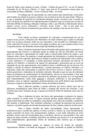 Ponta da Tulha a mais distante ao norte, e Pontal – Colônia de pesca Z-19 – ao sul. O esforço
informado foi de 30 horas (10h/dia x 3 dias), num total de 29 pescadores (maior parte na
comunidade de Barra e Malhado – ao sul, e Ponta da Tulha – ao norte).
               O catálogo que foi apresentado aos entrevistados para identificação visual pelos
entrevistados em relação às possíveis espécies com ocorrência na área foi apresentado. Observa-
se que a qualidade do material foi considerada adequada, porém, ressalta-se que a escolha da
Foto 1 do grupo dos quelônios foi inapropriada para o propósito a que se destina, por se tratar de
indivíduo híbrido de tartaruga cabeçuda e tartaruga verde, o que dificulta a diferenciação entre a
espécie Caretta caretta (cabeçuda) e Chelonia mydas (verde – foto 3) por parte dos
entrevistados. Em futuros levantamentos que utilizem este catálogo a foto deverá ser revista.


       Resultados
              Com relação ao bentos continental, foi solicitada a caracterização do uso da
espécie Aratus pisonii, conhecida como Marinheiro. O estudo informou que a espécie é utilizada
como isca na pesca artesanal, sendo um uso esporádico e não devendo ser confundido com o
Aratu comestível (Goniopsis cruentata). Esta equipe reconhece que o uso, quando restrito à isca
e esporadicamente, não demanda caracterização aprofundada da espécie.
                Para a ictiofauna continental foram solicitadas informações quali e quantitativas, a
espacialização das mesmas e a indicação quanto ao estágio de vida dos indivíduos. De forma
geral, foi solicitada a apresentação de estudo sobre a conectividade hídrica da região e seus
impactos sobre a biota. Em resposta, o estudo apresentou tais informações e a análise do mesmo
encontra-se em item específico deste parecer. Quanto à coerência de informações entre a tabela e
o texto, referentes à 2ª campanha, o estudo apresentou correção, informando um total de 35
espécies (22 famílias). A estimativa de riqueza foi apresentada e demonstrou que na curva da
campanha de seca há, aparentemente, uma tendência maior à estabilização que na chuvosa. Em
relação à seleção de espécies bioindicadoras, o estudo apresentou os critérios utilizados e as
indicações, tendo sido selecionadas as espécies Oreochromis niloticus e Hoplias malabaricus,
ambas generalistas e indicadoras de ambientes alterados. Ressalta-se que em caso de realização
futura de programa de monitoramento de bioindicadores, deverá ser acrescentada à lista uma
espécie de maior restrição a condições específicas do ambiente, que possam vir a ser impactadas
pelo empreendimento, sendo então sensíveis a alterações ambientais (e não generalistas e
tolerantes, como as espécies sugeridas), preferencialmente com perfil detector (que possibilite
mensurar a resposta à alteração ambiental) e limites de tolerância estreitos.
               Para o plâncton marinho, o estudo informou que houve esforço para que as
diferenças metodológicas entre Ponta da Tulha e Aritaguá não fossem tão extremas, o que
contribui para maior aceitação de que a riqueza em Ponta da Tulha foi realmente maior que em
Aritaguá.
               Para o zoobentos de praia, não havia sido apresentada a estimativa de riqueza,
então constante no estudo atual. A riqueza estimada apontou grande diferença em relação à
riqueza observada em ambas as campanhas, concordando com a curva de rarefação, visualmente
não tendente à estabilização. Tais resultados subsidiam a avaliação da dimensão dos possíveis
impactos, incluindo aqueles envolvendo derramamento de óleo e demais impactos na face praial.
                Para o bentos marinho de fundo inconsolidado, foram apresentadas as
justificativas para a escolha das espécies Corbula caribaea e Nephtys sp. como bioindicadoras,
aquela ocorrendo em locais com enriquecimento orgânico, e esta sendo indicadora de áreas
poluídas. Assim como foi recomendado para a ictiofauna, deverá ser acrescentada à lista uma
espécie de maior restrição a condições específicas do ambiente que possam vir a ser impactadas
pelo empreendimento, apresentando limites de tolerância mais estreitos que as espécies
selecionadas.
              Especificamente quanto ao impacto na pesca de arrasto de camarões,
especialmente durante a atividade de dragagem, o estudo, atendendo ao pedido do IBAMA,
                                                                                         Página 34 de 95
 
