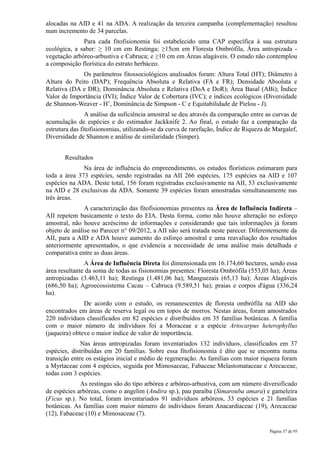 alocadas na AID e 41 na ADA. A realização da terceira campanha (complementação) resultou
num incremento de 34 parcelas.
              Para cada fitofisionomia foi estabelecido uma CAP específica à sua estrutura
ecológica, a saber: ≥ 10 cm em Restinga; ≥15cm em Floresta Ombrófila, Área antropizada -
vegetação arbóreo-arbustiva e Cabruca; e ≥10 cm em Áreas alagáveis. O estudo não contemplou
a composição florística do estrato herbáceo.
             Os parâmetros fitossociológicos analisados foram: Altura Total (HT); Diâmetro à
Altura do Peito (DAP); Frequência Absoluta e Relativa (FA e FR); Densidade Absoluta e
Relativa (DA e DR); Dominância Absoluta e Relativa (DoA e DoR); Área Basal (ABi); Índice
Valor de Importância (IVI); Índice Valor de Cobertura (IVC); e índices ecológicos (Diversidade
de Shannon-Weaver - H’, Dominância de Simpson - C e Equitabilidade de Pielou - J).
                A análise da suficiência amostral se deu através da comparação entre as curvas de
acumulação de espécies e do estimador Jackknife 2. Ao final, o estudo faz a comparação da
estrutura das fitofisionomias, utilizando-se da curva de rarefação, Índice de Riqueza de Margalef,
Diversidade de Shannon e análise de similaridade (Simper).


       Resultados
              Na área de influência do empreendimento, os estudos florísticos estimaram para
toda a área 373 espécies, sendo registradas na AII 266 espécies, 175 espécies na AID e 107
espécies na ADA. Deste total, 156 foram registradas exclusivamente na AII, 53 exclusivamente
na AID e 28 exclusivas da ADA. Somente 39 espécies foram amostradas simultaneamente nas
três áreas.
               A caracterização das fitofisionomias presentes na Área de Influência Indireta –
AII repetem basicamente o texto do EIA. Desta forma, como não houve alteração no esforço
amostral, não houve acréscimo de informações e considerando que tais informações já foram
objeto de análise no Parecer n° 09/2012, a AII não será tratada neste parecer. Diferentemente da
AII, para a AID e ADA houve aumento do esforço amostral e uma reavaliação dos resultados
anteriormente apresentados, o que evidencia a necessidade de uma análise mais detalhada e
comparativa entre as duas áreas.
               A Área de Influência Direta foi dimensionada em 16.174,60 hectares, sendo essa
área resultante da soma de todas as fisionomias presentes: Floresta Ombrófila (553,05 ha); Áreas
antropizadas (3.463,11 ha); Restinga (1.481,06 ha); Manguezais (65,13 ha); Áreas Alagáveis
(686,50 ha); Agroecossistema Cacau – Cabruca (9.589,51 ha); praias e corpos d'água (336,24
ha).
               De acordo com o estudo, os remanescentes de floresta ombrófila na AID são
encontrados em áreas de reserva legal ou em topos de morros. Nestas áreas, foram amostrados
220 indivíduos classificados em 82 espécies e distribuídos em 35 famílias botânicas. A família
com o maior número de indivíduos foi a Moraceae e a espécie Artocarpus heterophyllus
(jaqueira) obteve o maior índice de valor de importância.
              Nas áreas antropizadas foram inventariados 132 indivíduos, classificados em 37
espécies, distribuídas em 20 famílias. Sobre essa fitofisionomia é dito que se encontra numa
transição entre os estágios inicial e médio de regeneração. As famílias com maior riqueza foram
a Myrtaceae com 4 espécies, seguida por Mimosaceae, Fabaceae Melastomataceae e Arecaceae,
todas com 3 espécies.
             As restingas são do tipo arbórea e arbóreo-arbustiva, com um número diversificado
de espécies arbóreas, como o angelim (Andira sp.), pau paraíba (Simarouba amara) e gameleira
(Ficus sp.). No total, foram inventariados 91 indivíduos arbóreos, 33 espécies e 21 famílias
botânicas. As famílias com maior número de indivíduos foram Anacardiaceae (19), Arecaceae
(12), Fabaceae (10) e Mimosaceae (7).

                                                                                       Página 37 de 95
 