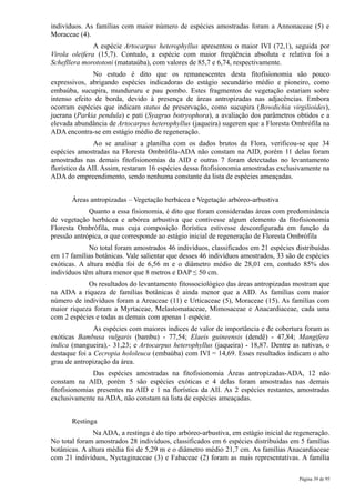 indivíduos. As famílias com maior número de espécies amostradas foram a Annonaceae (5) e
Moraceae (4).
               A espécie Artocarpus heterophyllus apresentou o maior IVI (72,1), seguida por
Virola oleifera (15,7). Contudo, a espécie com maior freqüência absoluta e relativa foi a
Schefllera morototoni (matataúba), com valores de 85,7 e 6,74, respectivamente.
              No estudo é dito que os remanescentes desta fitofisionomia são pouco
expressivos, abrigando espécies indicadoras do estágio secundário médio e pioneiro, como
embaúba, sucupira, mundururu e pau pombo. Estes fragmentos de vegetação estariam sobre
intenso efeito de borda, devido à presença de áreas antropizadas nas adjacências. Embora
ocorram espécies que indicam status de preservação, como sucupira (Bowdichia virgilioides),
juerana (Parkia pendula) e pati (Syagrus botryophora), a avaliação dos parâmetros obtidos e a
elevada abundância de Artocarpus heterophyllus (jaqueira) sugerem que a Floresta Ombrófila na
ADA encontra-se em estágio médio de regeneração.
                Ao se analisar a planilha com os dados brutos da Flora, verificou-se que 34
espécies amostradas na Floresta Ombrófila-ADA não constam na AID, porém 11 delas foram
amostradas nas demais fitofisionomias da AID e outras 7 foram detectadas no levantamento
florístico da AII. Assim, restaram 16 espécies dessa fitofisionomia amostradas exclusivamente na
ADA do empreendimento, sendo nenhuma constante da lista de espécies ameaçadas.


       Áreas antropizadas – Vegetação herbácea e Vegetação arbóreo-arbustiva
             Quanto a essa fisionomia, é dito que foram consideradas áreas com predominância
de vegetação herbácea e arbórea arbustiva que contivesse algum elemento da fitofisionomia
Floresta Ombrófila, mas cuja composição florística estivesse desconfigurada em função da
pressão antrópica, o que corresponde ao estágio inicial de regeneração de Floresta Ombrófila
             No total foram amostrados 46 indivíduos, classificados em 21 espécies distribuídas
em 17 famílias botânicas. Vale salientar que desses 46 indivíduos amostrados, 33 são de espécies
exóticas. A altura média foi de 6,56 m e o diâmetro médio de 28,01 cm, contudo 85% dos
indivíduos têm altura menor que 8 metros e DAP ≤ 50 cm.
            Os resultados do levantamento fitossociológico das áreas antropizadas mostram que
na ADA a riqueza de famílias botânicas é ainda menor que a AID. As famílias com maior
número de indivíduos foram a Areaceae (11) e Urticaceae (5), Moraceae (15). As famílias com
maior riqueza foram a Myrtaceae, Melastomataceae, Mimosaceae e Anacardiaceae, cada uma
com 2 espécies e todas as demais com apenas 1 espécie.
               As espécies com maiores índices de valor de importância e de cobertura foram as
exóticas Bambusa vulgaris (bambu) - 77,54; Elaeis guineensis (dendê) - 47,84; Mangifera
indica (mangueira),- 31,23; e Artocarpus heterophyllus (jaqueira) - 18,87. Dentre as nativas, o
destaque foi a Cecropia hololeuca (embaúba) com IVI = 14,69. Esses resultados indicam o alto
grau de antropização da área.
               Das espécies amostradas na fitofisionomia Áreas antropizadas-ADA, 12 não
constam na AID, porém 5 são espécies exóticas e 4 delas foram amostradas nas demais
fitofisionomias presentes na AID e 1 na florística da AII. As 2 espécies restantes, amostradas
exclusivamente na ADA, não constam na lista de espécies ameaçadas.


       Restinga
               Na ADA, a restinga é do tipo arbóreo-arbustiva, em estágio inicial de regeneração.
No total foram amostrados 28 indivíduos, classificados em 6 espécies distribuídas em 5 famílias
botânicas. A altura média foi de 5,29 m e o diâmetro médio 21,7 cm. As famílias Anacardiaceae
com 21 indivíduos, Nyctaginaceae (3) e Fabaceae (2) foram as mais representativas. A família

                                                                                      Página 39 de 95
 
