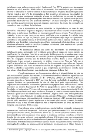 trabalhadores que tenham somente o nível fundamental. Aos 22,7% restantes será demandada
formação de nível superior. Ainda sobre o recrutamento dos trabalhadores para esta etapa,
observa-se a tentativa de suprir a carência de pessoal através do programa de qualificação acima
referido (prevê-se que 43% das contratações se dará a partir do programa de capacitação). Da
mesma maneira que na etapa de instalação, a busca por profissionais no mercado de trabalho
mais amplo é inferior àquela proposta para o mercado de trabalho local e para aqueles que serão
qualificados tendo em vista uma eventual contratação. Em nossa avaliação, esta estratégia, se
bem sucedida, poderá minimizar possíveis impactos decorrentes da atração de populações de
outras áreas para a região de Ilhéus/Itabuna.
               Para a apresentação de uma estimativa da disponibilidade de mão de obra
necessária a implantação e operação do porto, o documento em análise informa haver buscado os
dados junto às agências do SineBahia nos municípios envolvidos no projeto. Pelas informações
coletadas, “a procura por emprego tem maior incidência pelas ocupações de trabalho tidas
como não técnicas, ou seja, de formação geral, que não exigem longo tempo de experiência”.
Constatou-se uma grande escassez de profissionais qualificados para as áreas de construção civil
e indústria (que demandam conhecimentos específicos) e uma grande oferta de mão de obra para
atividades voltadas ao comércio e serviços (vendedor, operador de caixa, atendente, etc) que não
demandam conhecimentos específicos.
                 As informações obtidas dão conta das dificuldades na intermediação de
trabalhadores para a construção civil e indústria com sobra de vagas em cursos gratuitos de
qualificação. Em relação ao Porto Sul, a comparação do histograma das ocupações para a etapa
de implantação com as informações do SineBahia (de busca por empregos) demonstra que, para
50% das ocupações previstas, não há trabalhadores inscritos. Frente a essas dificuldades
identificadas é que, segundo o documento em análise, propôs-se um Plano de Ação para a
qualificação profissional destinado ao atendimento das demandas do empreendimento. Segundo
se pode depreender, este Plano se concretiza através do Programa de Qualificação “Mina de
Talentos”, referido no comentário anterior, o qual complementa as informações contidas nesta
nota sobre a oferta de profissionais para atendimento à demanda do Porto Sul.
               Complementarmente aos levantamentos relativos à disponibilidade de mão de
obra realizados nas agências do SineBahia, o documento em análise, estruturado a partir de cada
questionamento/comentário constante do PT nº09/2012-COPAH/CGTMO/DILIC/IBAMA,
apresenta resposta ao “comentário 241” que trata da baixa escolaridade da população local
enquanto limitante ao aproveitamento da mão de obra local pelo empreendimento. Para
responder a este comentário, o documento apresenta dados populacionais relativos aos 13 setores
censitários do entorno da poligonal do Porto Sul pesquisados no censo 2012 (para chegar à
População em Idade Ativa - PIA), procede a uma caracterização do sistema de ensino da Região
da AID bem como da oferta de vagas no sistema de ensino, e estabelece uma comparação com a
demanda e qualificação por trabalhadores do Porto Sul. Chega-se assim a uma população total de
6.234 pessoas e a uma População em Idade Ativa de cerca de 2.400 pessoas 2. Ainda em relação a
este dado, informou que este quantitativo de pessoas que integram a PIA abrange tanto pessoas
que não estão trabalhando quanto aquelas que se encontram efetivamente ocupadas, levando à
conclusão de que a mão de obra disponível para o empreendimento nas áreas de entorno da
poligonal seria inferior a 2.400 pessoas.
              Para informar sobre os dados relativos à escolaridade da população, o documento
baseou-se em estudos de campo que “indicaram que aproximadamente 83% dos moradores
locais possuíam até o ensino fundamental e apenas 10,1% haviam concluído o ensino médio”.
Considerando que tanto os dados do censo quanto os estudos de campo da consultoria se referem
à região do entorno da poligonal e aos resultados obtidos, é lícito supor que o recrutamento de
mão de obra com formação de ensino fundamental poderá ser feita localmente. Já em relação ao
recrutamento de trabalhadores com formação de nível médio, o documento afirma, com base nas
informações levantadas, que estes poderão ser contratados nos municípios de Ilhéus, Itabuna. O

2   Considerando apenas a população entre 15 e 65 anos, enquanto o IBGE considera a faixa de10 a 65 anos.
                                                                                                     Página 4 de 95
 