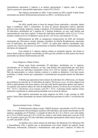 Anacardiaceae apresentou 2 espécies e as demais apresentaram 1 espécie cada. A espécie
Tapirira guianensis (pau-pombo) apresentou o maior IVI (176,67).
              Das espécies amostradas na ADA, 5 não constam na AID, contudo 4 delas foram
amostradas nas demais fitofisionomias presentes na AID e 1 na florística da AII.


       Manguezais
              Na ADA, grande parte as áreas de mangue foram suprimidas e aterradas, dando
lugar a residências, bares e restaurantes. As áreas de apicum apresentam cultivos agrícolas
diversos como laranja, tangerina, manga e mandioca. O levantamento fitossociológico amostrou
30 indivíduos, distribuídos em 3 espécies de 3 famílias botânicas, ou seja, cada família está
representada por uma única espécie. A altura dos indivíduos amostrados variou 2,5 m a 7,14 m,
ficando a média em 4,4 m. O diâmetro variou de 4,61 a 41,76 cm, com média de 15,7 cm.
                Diferentemente da AID, os manguezais remanescentes da ADA são formados
unicamente por Rhizophora mangle (mangue vermelho), da família Rizophoraceae, amostrado
com 24 indivíduos, que apresentou IVI = 210,67. As outras duas espécies encontradas Inga
capitata (4) e Tapirira guianensis (2), pertencentes às famílias Mimosaceae e Anacardiaceae, não
são típicas de manguezal.
               Com relação às 2 espécies atípicas citadas no parágrafo anterior, elas foram as
únicas dentre todas as espécies encontradas na ADA que não constam na AID, porém elas foram
amostradas nas demais fitofisionomias da AID.


       Áreas Alagáveis e Matas Ciliares
               Nessas áreas foram amostrados 29 indivíduos, distribuídos em 11 espécies,
classificadas em 11 famílias botânicas, ou seja, cada família está representada por uma única
espécie. A altura dos indivíduos amostrados variou 2,0 a 35,0 m, ficando a média em 8,09 m.
Não são apresentados os valores mínimo, máximo e a média os diâmetros. Com base nesses
resultados, o estudo conclui que a população é constituída por um grande número de indivíduos
jovens.
              A família que apresentou maior número de indivíduos foi a Malvaceae, em função
da ocorrência nas parcelas de 12 indivíduos da espécie Theobroma cacao. As áreas alagáveis da
ADA se apresentaram com baixa riqueza, visto que cada família apresentou apenas uma espécie.
As espécies com maiores índices de valor de importância foram a Erythrina fusca (eritrina), com
IVI = 82,31 e Theobroma cacao (cacau), com IVI = 53,31. A presença destas espécies nestes
ambientes é justificada no estudo pela proximidade com as áreas de cabruca.
              Das espécies amostradas nas áreas alagáveis da ADA, 6 não constam na AID,
porém 5 delas foram amostradas nas demais fitofisionomias presentes na AID e 1 na florística da
AII.


       Agroecossistema Cacau - Cabruca
               A fitofisionomia cabruca ocupa 1.004,05 hectares, equivalendo a 81,97% de toda
ADA. O levantamento fitossociológico amostrou 244 indivíduos, que foram classificados em 45
espécies, agrupadas em 29 famílias. A variação da altura foi de 2 m a 35,0 m, com valor médio
de 11,74 m. O DAP variou de 3,18 a 110,45 cm, sendo o valor médio obtido para a área de 19,45
cm. O estudo conclui que 55% dos indivíduos amostrados apresentaram altura menor do que 10
m e 60% têm DAP ≤ 20 cm.
             As famílias com o maior número de indivíduos são Musaceae (31), Moraceae (30)
e Anacardiaceae (28), e aquelas que se apresentaram com maior número de espécies foram
Malvaceae, Annonaceae, Lauraceae e Anacardiaceae, cada qual com 3 espécies. O índice de
                                                                                     Página 40 de 95
 