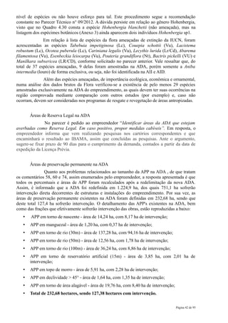 nível de espécies ou não houve esforço para tal. Este procedimento segue a recomendação
constante no Parecer Técnico n° 09/2012. A dúvida persiste em relação ao gênero Hohenbergia,
visto que no Quadro 4.30 consta a espécie Hohenbergia blanchetii (não ameaçada), mas na
listagem dos espécimes botânicos (Anexo 3) ainda aparecem dois indivíduos Hohenbergia sp1.
              Em relação à lista de espécies da flora ameaçadas de extinção da IUCN, foram
acrescentadas as espécies Tabebuia impetiginosa (Lc), Couepia schottii (Vu), Lacistema
robustum (Lc), Ocotea puberula (Lc), Cariniana legalis (Vu), Lecythis lurida (Lr/Cd), Abarema
filamentosa (Vu), Esenbeckia leiocarpa (Vu), Pouteria grandiflora (Nt), Bactris pickelli (VU) e
Manilkara subsericea (LR/CD), conforme solicitado no parecer anterior. Vale ressaltar que, do
total de 37 espécies ameaçadas, 9 delas foram amostradas na ADA, porém somente a Aniba
intermedia (louro) de forma exclusiva, ou seja, não foi identificada na AII e AID.
             Além das espécies ameaçadas, de importância ecológica, econômica e ornamental,
numa análise dos dados brutos da Flora verificou-se a existência de pelo menos 29 espécies
amostradas exclusivamente na ADA do empreendimento, as quais devem ter suas ocorrências na
região comprovada mediante comparação com outros estudos (por exemplo) e, caso não
ocorram, devem ser consideradas nos programas de resgate e revegetação de áreas antropizadas.


       Áreas de Reserva Legal na ADA
               No parecer é pedido ao empreendedor “Identificar áreas da ADA que estejam
averbadas como Reserva Legal. Em caso positivo, propor medidas cabíveis”. Em resposta, o
empreendedor informa que vem realizando pesquisas nos cartórios correspondentes e que
encaminhará o resultado ao IBAMA, assim que concluídas as pesquisas. Ante o argumento,
sugere-se fixar prazo de 90 dias para o cumprimento da demanda, contados a partir da data de
expedição da Licença Prévia.


       Áreas de preservação permanente na ADA
               Quanto aos problemas relacionados ao tamanho da APP na ADA , de que tratam
os comentários 58, 60 e 74, assim enumerados pelo empreendedor, a resposta apresentada é que
todos os percentuais e áreas de APP foram recalculados após a redelimitação da nova ADA.
Assim, é informado que a ADA foi redefinida em 1.224,9 ha, dos quais 751,1 ha sofrerão
intervenção direta decorrentes de estruturas e instalações do empreendimento. Por sua vez, as
áreas de preservação permanente existentes na ADA foram definidas em 232,68 ha, sendo que
deste total 127,4 ha sofrerão intervenção. O detalhamento das APP's existentes na ADA, bem
como das frações que efetivamente sofrerão intervenção das obras, estão reproduzidas a baixo:
   •   APP em torno de nascente - área de 14,24 ha, com 8,17 ha de intervenção;
   •   APP em manguezal - área de 1,20 ha, com 0,37 ha de intervenção;
   •   APP em torno de rio (30m) - área de 137,28 ha, com 94,16 ha de intervenção;
   •   APP em torno de rio (50m) - área de 12,56 ha, com 1,78 ha de intervenção;
   •   APP em torno de rio (100m) - área de 36,24 ha, com 8,86 ha de intervenção;
   •   APP em torno de reservatório artificial (15m) - área de 3,85 ha, com 2,01 ha de
       intervenção;
   •   APP em topo de morro - área de 5,91 ha, com 2,28 ha de intervenção;
   •   APP em declividade > 45° - área de 1,64 ha, com 1,35 ha de intervenção;
   •   APP em torno de área alagável - área de 19,76 ha, com 8,40 ha de intervenção;
   •   Total de 232,68 hectares, sendo 127,38 hectares com intervenção.

                                                                                       Página 42 de 95
 
