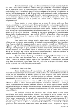 Especificamente em relação aos efeitos da impermeabilização e compactação do
solo sobre o fluxo hídrico subterrâneo, o estudo indica que os impactos ficarão restritos à própria
área de intervenção efetiva do empreendimento. Assim, por exemplo, o impacto de redução da
disponibilidade hídrica no aquífero, identificado nos estudos complementares, teria abrangência
restrita à ADA e pequena parte da AID do meio físico, sendo impactos de caráter local e pequena
expressão quantitativa. Como a preocupação da equipe exposta no parecer anterior relacionava-
se aos possíveis impactos sobre o abastecimento de comunidades adjacentes ao sítio do
empreendimento, entende-se que a questão foi sanada com a exposição feita nas
complementações.
               Nesse tocante, o estudo indicou que as zonas de recarga estão nos altos
topográficos e de que os exutórios naturais são a evapotranspiração, as áreas alagadas adjacentes
e própria rede de drenagem, manifestada através de nascentes que ocorrem na cabeceira dos
vales e ao longo das vertentes e falésias que bordejam as áreas planas. Com base em informações
sobre precipitação e infiltração na área que será impermeabilizada (328,75 ha, o que equivale a
apenas 26,84% da ADA), chegou-se à conclusão de que haveria redução de 7,6% na infiltração
das sub-bacias afetadas pelas obras, o que equivale a 644.340 m³/ano. Esse volume representa
perda de vazão de base de rios e riachos, porém ela retornaria de forma rápida através do
escoamento superficial.
                Vale realizar uma pequena ressalva sobre valores informados de redução de
infiltração, que na resposta aos comentários foi indicado volume de 644.340 m³/ano (Apêndice
13, p. 3), e de redução de recarga no aquífero, que no estudo foi estimado em 575.313 m³/ano
(Apêndice 13, p. 37). Embora isso não prejudique as conclusões sobre os impactos em relação à
hidrologia e hidrogeologia, os quais, segundo os modelos apresentados, serão localizados e de
pequena expressão, não ficou claro o motivo da diferenciação entre os valores. Essa diferença
poderia ser atribuída, por exemplo, às perdas por evapotranspiração, mas principalmente o
primeiro valor não ficou claro, porque ele não aparece no estudo.
               Por fim, deve-se salientar que as interferências do projeto foram sempre estimadas
com base nos dados sobre impermeabilização do solo e sobre corte e aterro, não tendo sido
tratada a questão do aumento do peso sobre o solo como variável de interferência no fluxo
subterrâneo, possivelmente porque esse fator não é relevante ou porque seria muito pouco
preciso incorporar essa variável ao modelo empregado.


       Avaliação dos Impactos na Biota
                Foram identificadas as sub-bacias afetadas pela implantação do porto, sendo que a
planície localizada à margem esquerda do rio Almada (voltada para a face de Ponta da Tulha) é
aquela em que predominam os terrenos planos de áreas alagadas, com lençóis freáticos
superficiais em variados trechos, até mesmo ocorrendo afloramentos e formando alagadiços
principalmente na época de chuvas, área que não atinge atualmente o sítio de Aritaguá.
               Quanto aos impactos na biota da ADA em decorrência da alteração nos cursos
hídricos da mesma, o estudo elencou alguns impactos relacionados, totalizando 13. Estes já
haviam sido abordados em análises anteriores, atendo-se esta análise especificamente àqueles
que estão relacionados ao aumento do escoamento nas bacias receptoras dos fluxos gerados na
ADA, sendo considerado uma das principais complementações solicitadas para o meio biótico
por este IBAMA.
              As alterações oriundas das sub-bacias leste, costeira difusa e norte foram
consideradas pelo estudo imperceptíveis quanto à sua influência no rio Almada com a
implantação do empreendimento, sendo maior mesmo na sub-bacia oeste sobre o rio Itariri.
Porém, nesta o incremento foi considerado baixo (no máximo 5cm e permanência máxima de 3
dias/ano). Dentre as interferências na biota foram destacados os deslocamentos de espécies da
flora em direção à foz do rio devido ao deslocamento da cunha salina e o aumento da vazão de
água doce; maior dificuldade de travessia hídrica pela fauna devido à extensão da largura;
                                                                                        Página 46 de 95
 