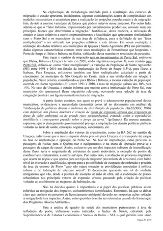 Na explicitação da metodologia utilizada para a construção dos cenários de
migração, o estudo apresenta, inicialmente, algumas considerações acerca da complexidade dos
modelos matemáticos e estatísticos para a realização de projeções populacionais e de migração.
Isto, devido à enorme variedade de fatores que podem intervir nesse processo. Por outro lado,
admite-se que o “fator trabalho, impulsionado por investimentos produtivos, consiste num dos
principais fatores que determinam a migração.” Justifica-se, desta maneira, a utilização de
estudos e dados relativos a outros empreendimentos e localidades que apresentam similaridades
com o Porto Sul e os municípios de sua área de influência, para a definição de um “fator
multiplicador” a ser utilizado nas projeções relativas a este último. Em nossa avaliação, a
utilização dos dados relativos aos municípios de Ipojuca e Santo Agostinho (PE) são pertinentes,
dadas algumas características comuns entre estes municípios de Pernambuco que hospedam o
Porto de Suape e Ilhéus e Itabuna, na Bahia, validando, desta maneira os resultados da pesquisa.
                Para traçar o cenário de migração sem os investimentos do Porto Sul, estima-se
que Ilhéus, Itabuna e Uruçuca teriam, em 2026, saldo migratório negativo. Já, num cenário com
Porto Sul, utilizou-se, como “fator multiplicador”, a variação da População de Santo Agostinho
(PE) entre 1991 e 2010 em função da implantação do Porto de Suape (45%), para Ilhéus e
Itabuna. Para Uruçuca, utilizou-se também um fator multiplicador calculado a partir do
crescimento do município de São Gonçalo no Ceará, dada a sua similaridade em relação à
população. Neste cenário, considerando-se para Ilhéus e Itabuna, a mesma variação de população
ocorrida em Santo Agostinho (PE) entre 1991 e 2010, a taxa de migração saltará dos 10% para
14%. No caso de Uruçuca, o estudo informa que mesmo com a implantação do Porto Sul, este
município não apresentará fluxo migratório relevante, ocorrendo uma redução da taxa de
emigração (saída) e um ligeiro aumento na taxa de imigração.
               A partir destes cenários, nos quais se prevê o adensamento populacional destes
municípios, evidencia-se a necessidade (assumida como tal no documento em análise) de
“elaboração de políticas diretas e indiretas de distribuição de população (SKELDON, 1990)
com definição dos planos diretores e criação de zonas de expansão urbana que respeitem as
áreas de valor ambiental ou de grande risco socioambiental, evitando assim a especulação
imobiliária e consequente pressão sobre o preço da terra.” (grifamos). Da mesma maneira,
espera-se, que o planejamento governamental preveja a ampliação das demais políticas públicas
voltadas às áreas de saúde, educação, segurança, saneamento, etc.
               Sobre a ampliação dos vetores de crescimento, como da BA 262 no sentido de
Uruçuca, informa-se que o único impacto direto previsto para Uruçuca é o transporte de cargas
na fase de implantação e operação do Porto Sul. Na fase de implantação, estão previstas as
passagens de rochas para o Quebra-mar e equipamentos e na etapa de operação prevê-se a
passagem de cargas de etanol. Assim, estima-se que um dos impactos indiretos da intensificação
desse fluxo seria o surgimento de estruturas de apoio rodoviário, a exemplo de postos de
combustíveis, restaurantes, e outros serviços. Por outro lado, a avaliação do processo migratório
que ocorre na região e que aponta para um tipo de migrante proveniente da área rural, com baixo
nível de instrução e qualificação, aponta para a possibilidade de ocupação desordenada e precária
da área de entorno do Porto “caso não sejam tomadas as providências associadas à política
urbana e de habitação de interesse social”. O documento apresenta um rol de medidas
mitigadoras que vão, desde a política de inserção de mão de obra, até a elaboração de planos
urbanísticos nos principais vetores de expansão urbana, passando pela criação de políticas
voltadas ao acolhimento ao migrante, de habitação, etc.
              Não há dúvidas quanto à importância e o papel das políticas públicas acima
referidas na mitigação dos impactos socioambientais identificados. Entretanto, há que se deixar
claro que também no processo de licenciamento ambiental deverão ser propostas ações voltadas
à mitigação de tais impactos. Assim, estas questões deverão ser retomadas quando da formulação
dos Programas Básicos Ambientais.
             Para a análise do quadro de saúde dos municípios pertencentes à área de
influência do porto, utilizou-se como indicador, o Índice de Saúde, calculado pela
Superintendência de Estudos Econômicos e Sociais da Bahia – SEI, o qual permite uma visão
                                                                                      Página 51 de 95
 