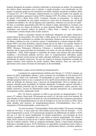 bastante abrangente da situação, conforme explicitado no documento em análise. Na comparação
dos índices destes municípios com os demais, o estudo procedeu à sua classificação em três
grupos: no primeiro grupo (os três municípios em melhor situação) encontram-se Itabuna, Ilhéus
e Uruçuca (34 ª, 81ª e 89ª colocados, respectivamente, no ranking do Estado). Em seguida, em
posição intermediária, aparecem Coaraci (102ª) e Itajuípe (165ª). Por último, vêm os municípios
de Itacaré (234ª) e Barro Preto (414ª). Conforme colocado no documento, “os índices de
morbidade e mortalidade de uma região vinculam-se a uma série de elementos que vão desde
condições de trabalho e de vida até aspectos mais específicos, referentes aos serviços de saúde”.
De fato, os resultados apresentados pela SEI em relação à saúde, apresentam-se coerentes com
aqueles relativos aos índices de pobreza, os quais apontam Itabuna e Ilhéus como sendo os
municípios com menores índices de pobreza e Barro Preto e Itacaré, os mais pobres,
evidenciando a estreita relação entre as duas variáveis.
               Dentre as principais doenças de notificação obrigatória na região, destacam-se
aquelas típicas de áreas pobres. Por outro lado, a AIDs, apesar de se constituir na doença com o
menor número de notificações no conjunto dos municípios, destaca-se por sua maior incidência
em Ilhéus e Itabuna (ou seja, os maiores centros). Considerando-se a estreita relação da AID's e
demais DST's com áreas portuárias, especial atenção deverá ser dada a esta questão. Quanto às
informações relativas às doenças respiratórias, o estudo conclui que a pneumonia, a asma, as
DPOC (Doenças Pulmonares Obstrutivas Crônicas), a insuficiência respiratória e outras
infecções são as causas principais de internações e/ou morte, no caso das Doenças do Aparelho
Respiratório – DAR. Ainda segundo as conclusões do estudo, estas doenças têm uma etiologia
complexa e diversificada podendo envolver, tanto os comportamentos individuais quanto
aspectos da estrutura social (serviços de saúde, educação, habitações, etc) que contribuem para a
proliferação de agentes infecciosos. No que diz respeito às doenças respiratórias causadas por
agentes externos, como minérios de carvão, amianto, fibras minerais, sílica, etc, estes não se
apresentam como causas relevantes de internações ou de mortalidade.


       Propriedades e grupos sociais afetados por desapropriações
               A poligonal do empreendimento definida pelo Decreto nº 13.918/12 mantém, no
interior da ADA, propriedades urbanas e rurais existentes nas localidades de Vila Juerana (97),
Aritaguá (59) e Itariri (14), totalizando 170 propriedades as quais foram cadastradas, tendo-se
efetuado pesquisa relativa ao uso e ocupação do solo e perfil socioeconômico dos residentes para
efeito de definição de diretrizes para o processo de desapropriação. Deve-se registrar que a
pesquisa efetuada nestas localidades foi bastante abrangente, levantando aspectos referentes à
renda, escolaridade, profissão, tipo de relação com a terra (proprietário, meeiro, parceiro, etc),
padrão construtivo, serviços de infraestrutura (saúde, educação saneamento, etc.), participação
em programas sociais, organização social.
               Dos 170 imóveis existentes na ADA (e que deverão ser desapropriados), 73 são
rurais e 97, urbanos. Desse total, 109 possuem uso social e 61 são lotes vazios (em Juerana). Os
mais afetados (e mais vulneráveis do ponto de vista socioambiental) são os pequenos agricultores
que atuam em 56 propriedades/posses na área de Aritaguá ou na área de acesso ao Porto. Serão
ainda afetados pelo processo de desapropriações,meeiros (23),trabalhadores fixos (16) e
temporários (156) das propriedades, extrativistas (13).
               No universo destas 170 propriedades, foram entrevistadas 138 pessoas com idade
média de 54,9 anos. A maior parte dos entrevistados possui baixo nível de instrução – 17,1%
nunca frequentaram a escola, 4,1% passaram por programas de alfabetização de adultos e 56,9%
têm até a 4ª série do ensino fundamental. Os demais proprietários, com formação de nível
superior (completa ou incompleta) são os que detêm as maiores propriedades. Em relação à
renda, 68,8% situam-se na faixa de até 3 salários mínimos enquanto 15,6% declararam perceber
mais de 9 salários mínimos. Sobre as ocupações declaradas, apenas 2 entrevistados declararam
dedicação à atividade de pesca. 43,9% declararam ser agricultores ou produtores rurais. Entre os
grandes e médios produtores rurais, predominam os profissionais liberais, servidores públicos,
                                                                                       Página 52 de 95
 