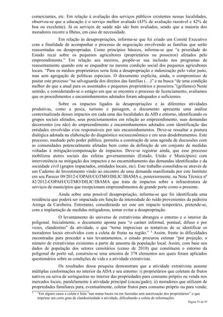 comerciantes, etc. Em relação à avaliação dos serviços públicos existentes nessas localidades,
observou-se que a educação é o serviço melhor avaliado (43% de avaliação razoável e 42% de
boa ou excelente). Já os serviços de saúde não são bem avaliados, sendo que a maioria dos
moradores recorre a Ilhéus, em caso de necessidade.
               Em relação às desapropriações, informa-se que foi criado um Comitê Executivo
com a finalidade de acompanhar o processo de negociação envolvendo as famílias que serão
reassentadas ou desapropriadas. Como princípios básicos, informa-se que “a prioridade do
Estado recai sobre os pequenos agricultores (proprietários ou posseiros) afetados pelo
empreendimento.” Em relação aos meeiros, propõe-se sua inclusão nos programas de
reassentamento quando este se enquadrar na mesma condição social dos pequenos agricultores
locais. “Para os médios proprietários seria feita a desapropriação e indenização pelo valor justo,
mas sem agregação de políticas especiais. O documento explicita, ainda, o compromisso de
pautar este processo “na salvaguarda dos direitos das famílias (…)” e na busca “de uma condição
melhor do que a atual para os assentados e pequenos proprietários e posseiros.”(grifamos) Neste
sentido, e considerando-se o estágio em que se encontra o processo de licenciamento, avaliamos
que os procedimentos e encaminhamentos adotados foram adequados e suficientes.
               Sobre os impactos ligados às desapropriações e às diferentes atividades
produtivas, como a pesca, turismo e paisagem, o documento apresenta uma análise
contextualizada desses impactos em cada uma das localidades da AID e entorno, identificando os
grupos sociais afetados, seus posicionamentos em relação ao empreendimento, suas demandas
decorrentes (ou não) do empreendimento e encaminhamentos adotados com identificação das
entidades envolvidas e/ou responsáveis por tais encaminhamentos. Deve-se ressaltar a postura
dialógica adotada na elaboração do diagnóstico socioeconômico e em seus desdobramentos. Este
processo, mediado pelo poder público, permitiu a construção de uma agenda de discussões com
as comunidades potencialmente afetadas bem como da definição de um conjunto de medidas
voltadas à mitigação/compensação de impactos. Deve-se registrar ainda, que esse processo
mobilizou atores sociais das esferas governamentais (Estado, União e Municípios) com
interveniência na mitigação dos impactos e no encaminhamento das demandas identificadas e da
sociedade civil (grupos impactados, entidades locais, etc). Este trabalho consolidou-se através de
um Caderno de Investimento vindo ao encontro de uma demanda manifestada por este Instituto
em seu Parecer 09/2012-COPAH/CGTMO/DILIC/IBAMA e, posteriormente, na Nota Técnica nº
42/2012-COPAH/CGTMO/DILIC/IBAMA que trata de impactos sobre a infraestrutura de
serviços de municípios que recepcionam empreendimentos de grande porte como o presente.
              Ainda sobre uma possível desapropriação, informa-se que foi identificada uma
residência que poderá ser impactada em função da intensidade do ruído provenientes da pedreira
Aninga da Carobeira. Entretanto, considerando ser este um impacto temporário, pretende-se,
com a implantação de medidas mitigadoras, tentar evitar a desapropriação.
               O levantamento do universo de extrativistas abrangeu o entorno e o interior da
poligonal. Inicialmente, o documento aponta para “o caráter informal, pontual, difuso e por
vezes, clandestino” da atividade, o que “torna imprecisas as tentativas de se identificar os
moradores locais envolvidos com a coleta de frutas na região.” 5 Assim, frente às dificuldades
encontradas para proceder a tais levantamentos, o estudo procurou estimar “por projeção, o
número de extrativistas existentes a partir de amostra da população local. Assim, com base nos
dados de população dos setores censitários (censo de 2010) que constituem o entorno da
poligonal do porto sul, construiu-se uma amostra de 378 elementos aos quais foram aplicados
questionários sobre as condições de vida e a atividade extrativista.
               Os resultados dessa pesquisa demonstram que a atividade extrativista assume
múltiplas conformações no interior da ADA e seu entorno: i) proprietários que coletam de frutos
nativos ou seiva de seringueiras no interior das propriedades para consumo próprio ou venda nos
mercados locais, paralelamente à atividade principal (cacau/gado); ii) moradores que utilizam de
propriedades familiares para, eventualmente, coletar frutos para consumo próprio ou para venda;
5   “Em alguns casos a coleta é feita “nas matas locais ou em fazendas sem autorização dos proprietários” o que
    imprime um certo grau de clandestinidade à atividade, dificultando a coleta de informações.
                                                                                                       Página 53 de 95
 