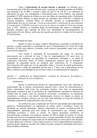 Sobre o fornecimento de energia durante a operação, foi afirmado que o
fornecimento pela COELBA será suficiente para a operação do terminal portuário da BAMIN,
cuja demanda é de 16 MW, e ocorrerá a partir de uma LT de 138 kV a ser rebaixada em
subestações do porto. Em contrapartida, o fornecimento para o Porto Público, cuja operação
demandará 35 MW, depende de reforços no eixo das linhas de transmissão entre a Subestação
Funil e Subestação Itabuna, os quais deverão ser solicitados pela COELBA à Empresa de
Pesquisa Energética, conforme Ofício da COELBA anexado às complementações. O
empreendedor, por sua vez, disse que “já está providenciando a confirmação de suas demandas
de energia junto à COELBA, para que o processo de reforços na região de Funil seja iniciado
junto à EPE”. Portanto, as condições atuais de fornecimento não suprem a totalidade de
demanda energética para operação do Porto Sul, dependendo de encaminhamentos de
organizações do setor elétrico, sendo essa uma questão que deverá ser tratada em fase posterior
de licenciamento.


       Movimentação de cargas
               Quanto aos tipos de cargas e demais infraestruturas associadas ao transporte das
mesmas, o estudo acrescentou a informação de que os Transportadores de Correia de Longa
Distância (TCLD) serão cobertos e fechados, sendo inclusive apresentado croqui com a seção
transversal do dispositivo.
                Com relação à capacidade de movimentação das cargas, foi observado
anteriormente que a previsão de uma 2ª fase do empreendimento (15 anos) deve vir
acompanhada de ampliação na capacidade de recebimento, estocagem e na média de
composições ferroviárias diárias. O estudo complementar informou que tal demanda de
ampliação da capacidade deverá ser composta pelo recebimento de ~8 composições
ferroviárias/dia (140 vagões de 111t de capacidade, cada) e ~6 navios de grande porte/semana,
aproximadamente o dobro da capacidade prevista para a 1ª fase. Com a apresentação de tais
dados, confirmou a possibilidade de que no futuro venha a ser implementada tal ampliação.


Apêndice 2 – Justificativa do Empreendimento, Avaliação de Alternativas Tecnológicas e
Locacionais e Definição da Área de Influência
       Justificativas
              Quanto às justificativas técnicas do empreendimento, havia sido solicitado ao
empreendedor que as mesmas considerassem aspectos como o layout do empreendimento e
demais intervenções, bem como sua sustentação logística. Com base na argumentação
apresentada, constatou-se que as justificativas do empreendimento encontram-se dispersas em
variados itens do estudo, como nas alternativas locacionais e tecnológicas, nos argumentos
econômicos e políticos e nas demais fundamentações técnicas em relação ao projeto do
empreendimento. Portanto, conclui-se que tais itens serão analisados ao longo da avaliação de
viabilidade ambiental do empreendimento como um todo.
               As justificativas para a implantação do Porto Sul apresentadas pelo empreendedor
apóiam-se, fundamentalmente, em argumentos de caráter social e econômico. Assim, são
abordados, no presente documento, aspectos relacionados ao retorno econômico-social do
empreendimento, apontando para uma relação de custo-benefício que, estimam, confere
viabilidade econômica e social ao mesmo. Os autores apresentam justificativa de
descentralização econômica com potencial aumento do PIB na região do entorno do sistema
formado pela Ferrovia de Integração Oeste-Leste e o projeto pretendido do Porto Sul, indicando
que esta região de captação de cargas ainda não foi dinamizada por outros portos mais distantes.
O estudo aponta que a ferrovia e o porto darão incentivos a novos empreendimentos minerários e
agrícolas desde a região de Tocantins até a Bahia, havendo o projeto de interligação final entre o
litoral da Bahia e Rondônia.

                                                                                        Página 6 de 95
 
