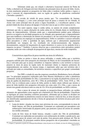Informam ainda que, em relação à alternativa locacional anterior de Ponta da
Tulha, a alternativa de Aritaguá está mais distantes das principais áreas de pesca de linha. Assim,
na área atualmente proposta os pesqueiros de linha estão a nordeste (sobre pedras e regos), a
norte e noroeste do empreendimento, mais na região de quebra da plataforma continental
("beiradas e paredes")
              A revisão do estudo de pesca mostra que: "As comunidades de Juerana,
Sambaituba e Aritaguá, (...) tem como principal local de pesca o estuário do rio Almada. Já
Areias tem como principal área de pesca a lagoa Encantada. (...) reconhecem apenas a boa
produtividade das áreas de pesca do Iguape e Coroa da Cana no que se refere à pesca no rio.
              Um outro aspecto, tange à cunha salina, os autores do estudo complementar
informam que não se espera alterações da cunha salina do rio Almada diante às interferências
diretas do empreendimento. Afirmam ainda que o empreendimento poderá gerar influência
positiva ou negativa na atividade pesqueira no rio Almada, pois apontam que o empreendimento
gera uma tendência a diminuição do número de pescadores e de sua concorrência (afirmam que
alguns tem interesse em empregos no empreendimento). Sobre os caminhos e acessos utilizados
pelos pescadores e sobre a qualidade da água, indicam que o adensamento populacional
desordenado nas margens do rio, resultando em erosão/assoreamento das margens,
desmatamentos, aumento de lançamentos de esgoto doméstico in natura no rio, poderão levar a
impactos na pesca.14 Também, é preciso observar que a concorrência entre pescadores poderá
aumentar, tendo em vista a afetação de pesqueiros de água doce, mesmo de modo temporário.


            Características específicas de pesca marinha nas áreas de influência:
               Sobre os portos e áreas de pesca utilizadas, o estudo indica que o território
pesqueiro referido pelo setor pesqueiro do município de Ilhéus vai de Comandatuba até Itacaré.
Isso é relevante para que se possa vislumbrar os impactos indiretos a este território se houver
prejuízo às áreas de pesca na região norte do município diante os impactos potenciais do
empreendimento em análise. Ao mesmo tempo, é importante saber que este território não é
utilizado por todas as comunidades, há territórios menores e específicos por grupo/ comunidade
pesqueira.
               Em 2009, o estudo de uma das empresas consultoria, Biodinâmica, havia afirmado
que: "os principais pesqueiros explorados pela frota ilheense distribuem-se sobre a plataforma
continental, desde profundidades de 20m, e concentram-se na região da plataforma externa até a
zona de quebra da plataforma, entre 40 e 150m de profundidade." (EIA, Tomo XVII, p. 104,
2012). Isso se evidencia para a pesca de linha, porém os dados atuais indicam que mesmo a
pesca de linha também tem pesqueiros relevantes nas cotas entre 10 e 20m, e que a pesca de
arrasto tem grande relevância entre as cotas de 10 e 30 m de profundidade, na ADA e entorno.
               Para a pesca de arrasto de camarão os pesqueiros/lamas utilizados em moldes
artesanais são apresentados como aqueles até a batimetria de 20m de profundidade. Classificam
as tipologias de zonas marinhas conforme pescadores, afirmando que as lamas se dividem em
relação à profundidade na plataforma costeira em lama interior e lama de fora, as áreas de pesca
são identificadas separadamente devido à forma de apropriação do território de pesca pelo setor
pesqueiro. Assim:
       •    Lama de dentro: situadas nas áreas mais próximas da costa, correspondendo às áreas de
            fundo lamoso, até 20m de profundidade. Costumam ser exploradas por pescadores com
            embarcações motorizadas de pequeno porte, que praticam a pesca de arrasto de camarão
            nos moldes artesanais.
       •    Lama de fora: áreas de fundo lamoso, situadas a partir dos 30m de profundidade.
            Costumam ser exploradas por pescadores com embarcações de médio e grande porte, que
            praticam pesca de arrasto com rede de portas. Esta pescaria pode alcançar até 70m de
            profundidade. Os principais usuários desses pesqueiros são os pescadores vinculados ao
14.   A figura 2.2 apresenta os pontos de embarque/desembarque e áreas de pesca no rio Almada, em áreas de influência do projeto.
                                                                                                                   Página 62 de 95
 