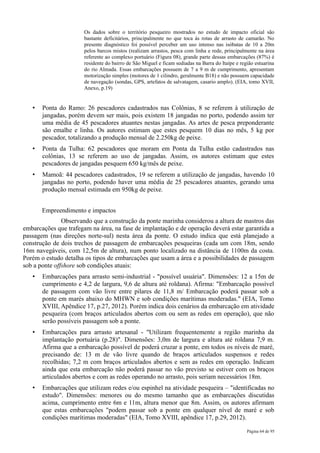 Os dados sobre o território pesqueiro mostrados no estudo de impacto oficial são
                       bastante deficitários, principalmente no que toca às rotas de arrasto de camarão. No
                       presente diagnóstico foi possível perceber um uso intenso nas isóbatas de 10 a 20m
                       pelos barcos mistos (realizam arrastos, pesca com linha e rede, principalmente na área
                       referente ao complexo portuário (Figura 08), grande parte dessas embarcações (87%) é
                       residente do bairro de São Miguel e ficam sediadas na Barra do Itaípe e região estuarina
                       do rio Almada. Essas embarcações possuem de 7 a 9 m de cumprimento, apresentam
                       motorização simples (motores de 1 cilindro, geralmente B18) e não possuem capacidade
                       de navegação (sondas, GPS, artefatos de salvatagem, casario amplo). (EIA, tomo XVII,
                       Anexo, p.19)


   •   Ponta do Ramo: 26 pescadores cadastrados nas Colônias, 8 se referem à utilização de
       jangadas, porém devem ser mais, pois existem 18 jangadas no porto, podendo assim ter
       uma média de 45 pescadores atuantes nestas jangadas. As artes de pesca preponderante
       são emalhe e linha. Os autores estimam que estes pesquem 10 dias no mês, 5 kg por
       pescador, totalizando a produção mensal de 2.250kg de peixe.
   •   Ponta da Tulha: 62 pescadores que moram em Ponta da Tulha estão cadastrados nas
       colônias, 13 se referem ao uso de jangadas. Assim, os autores estimam que estes
       pescadores de jangadas pesquem 650 kg/mês de peixe.
   •   Mamoã: 44 pescadores cadastrados, 19 se referem a utilização de jangadas, havendo 10
       jangadas no porto, podendo haver uma média de 25 pescadores atuantes, gerando uma
       produção mensal estimada em 950kg de peixe.


       Empreendimento e impactos
               Observando que a construção da ponte marinha considerou a altura de mastros das
embarcações que trafegam na área, na fase de implantação e de operação deverá estar garantida a
passagem (nas direções norte-sul) nesta área da ponte. O estudo indica que está planejado a
construção de dois trechos de passagem de embarcações pesqueiras (cada um com 18m, sendo
16m navegáveis, com 12,5m de altura), num ponto localizado na distância de 1100m da costa.
Porém o estudo detalha os tipos de embarcações que usam a área e a possibilidades de passagem
sob a ponte offshore sob condições atuais:
   •   Embarcações para arrasto semi-industrial - "possível usuária". Dimensões: 12 a 15m de
       cumprimento e 4,2 de largura, 9,6 de altura até roldana). Afirma: "Embarcação possível
       de passagem com vão livre entre pilares de 11,8 m/ Embarcação poderá passar sob a
       ponte em marés abaixo do MHWN e sob condições marítimas moderadas." (EIA, Tomo
       XVIII, Apêndice 17, p.27, 2012). Porém indica dois cenários da embarcação em atividade
       pesqueira (com braços articulados abertos com ou sem as redes em operação), que não
       serão possíveis passagem sob a ponte.
   •   Embarcações para arrasto artesanal - "Utilizam frequentemente a região marinha da
       implantação portuária (p.28)". Dimensões: 3,0m de largura e altura até roldana 7,9 m.
       Afirma que a embarcação possível de poderá cruzar a ponte, em todos os níveis de maré,
       precisando de: 13 m de vão livre quando de braços articulados suspensos e redes
       recolhidas; 7,2 m com braços articulados abertos e sem as redes em operação. Indicam
       ainda que esta embarcação não poderá passar no vão previsto se estiver com os braços
       articulados abertos e com as redes operando no arrasto, pois seriam necessários 18m.
   •   Embarcações que utilizam redes e/ou espinhel na atividade pesqueira – "identificadas no
       estudo". Dimensões: menores ou do mesmo tamanho que as embarcações discutidas
       acima, cumprimento entre 6m e 11m, altura menor que 8m. Assim, os autores afirmam
       que estas embarcações "podem passar sob a ponte em qualquer nível de maré e sob
       condições marítimas moderadas" (EIA, Tomo XVIII, apêndice 17, p.29, 2012).

                                                                                                  Página 64 de 95
 