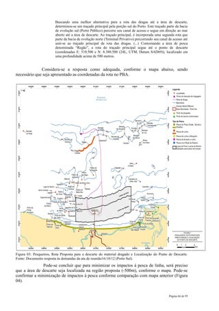 Buscando uma melhor alternativa para a rota das dragas até a área de descarte,
                        determinou-se um traçado principal pela porção sul do Porto. Este traçado parte da bacia
                        de evolução sul (Porto Público) percorre seu canal de acesso e segue em direção ao mar
                        aberto até a área de descarte. Ao traçado principal, é incorporada uma segunda rota que
                        parte da bacia de evolução norte (Terminal Privativo) percorrendo seu canal de acesso até
                        unir-se ao traçado principal da rota das dragas. (...) Contornando a área de pesca
                        denominada “Regão”, a rota do traçado principal segue até o ponto de descarte
                        (coordenadas E: 510.500 e N: 8.380.500 (24L, UTM, Datum SAD69)), localizado em
                        uma profundidade acima de 500 metros.


              Considera-se a resposta como adequada, conforme o mapa abaixo, sendo
necessário que seja apresentado as coordenadas da rota no PBA.




Figura 03: Pesqueiros, Rota Proposta para a descarte do material dragado e Localização do Ponto de Descarte.
Fonte: Documento resposta às demandas da ata de reunião16/10/12 (Porto Sul).
               Pode-se concluir que para minimizar os impactos à pesca de linha, será preciso
que a área de descarte seja localizada na região proposta (-500m), conforme o mapa. Pode-se
confirmar a minimização de impactos à pesca conforme comparação com mapa anterior (Figura
04).


                                                                                                    Página 66 de 95
 