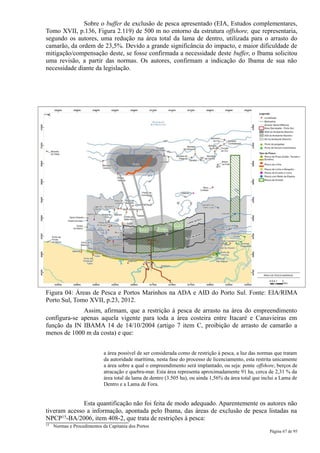 Sobre o buffer de exclusão de pesca apresentado (EIA, Estudos complementares,
Tomo XVII, p.136, Figura 2.119) de 500 m no entorno da estrutura offshore, que representaria,
segundo os autores, uma redução na área total da lama de dentro, utilizada para o arrasto do
camarão, da ordem de 23,5%. Devido a grande significância do impacto, e maior dificuldade de
mitigação/compensação deste, se fosse confirmada a necessidade deste buffer, o Ibama solicitou
uma revisão, a partir das normas. Os autores, confirmam a indicação do Ibama de sua não
necessidade diante da legislação.




Figura 04: Áreas de Pesca e Portos Marinhos na ADA e AID do Porto Sul. Fonte: EIA/RIMA
Porto Sul, Tomo XVII, p.23, 2012.
              Assim, afirmam, que a restrição à pesca de arrasto na área do empreendimento
configura-se apenas aquela vigente para toda a área costeira entre Itacaré e Canavieiras em
função da IN IBAMA 14 de 14/10/2004 (artigo 7 item C, proibição de arrasto de camarão a
menos de 1000 m da costa) e que:


                             a área possível de ser considerada como de restrição à pesca, a luz das normas que tratam
                             da autoridade marítima, nesta fase do processo de licenciamento, esta restrita unicamente
                             a área sobre a qual o empreendimento será implantado, ou seja: ponte offshore, berços de
                             atracação e quebra-mar. Esta área representa aproximadamente 91 ha, cerca de 2,31 % da
                             área total da lama de dentro (3.505 ha), ou ainda 1,56% da área total que inclui a Lama de
                             Dentro e a Lama de Fora.


              Esta quantificação não foi feita de modo adequado. Aparentemente os autores não
tiveram acesso a informação, apontada pelo Ibama, das áreas de exclusão de pesca listadas na
NPCP15-BA/2006, item 408-2, que trata de restrições à pesca:
15   Normas e Procedimentos da Capitania dos Portos
                                                                                                          Página 67 de 95
 