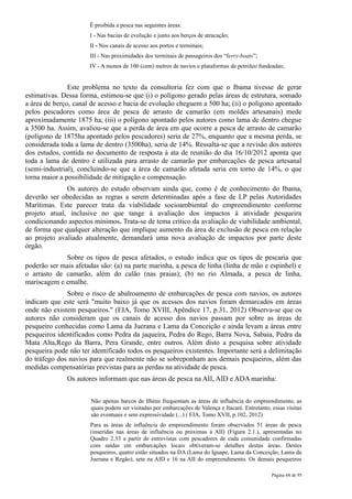 É proibida a pesca nas seguintes áreas:
                      I - Nas bacias de evolução e junto aos berços de atracação;
                      II - Nos canais de acesso aos portos e terminais;
                      III - Nas proximidades dos terminais de passageiros dos “ferry-boats”;
                      IV - A menos de 100 (cem) metros de navios e plataformas de petróleo fundeadas;


               Este problema no texto da consultoria fez com que o Ibama tivesse de gerar
estimativas. Dessa forma, estimou-se que (i) o polígono gerado pelas áreas de estrutura, somado
a área de berço, canal de acesso e bacia de evolução cheguem a 500 ha; (ii) o polígono apontado
pelos pescadores como área de pesca de arrasto de camarão (em moldes artesanais) mede
aproximadamente 1875 ha; (iii) o polígono apontado pelos autores como lama de dentro chegue
a 3500 ha. Assim, avaliou-se que a perda de área em que ocorre a pesca de arrasto de camarão
(polígono de 1875ha apontado pelos pescadores) seria de 27%, enquanto que a mesma perda, se
considerada toda a lama de dentro (3500ha), seria de 14%. Ressalta-se que a revisão dos autores
dos estudos, contida no documento de resposta à ata de reunião do dia 16/10/2012 aponta que
toda a lama de dentro é utilizada para arrasto de camarão por embarcações de pesca artesanal
(semi-industrial), concluindo-se que a área de camarão afetada seria em torno de 14%, o que
torna maior a possibilidade de mitigação e compensação.
              Os autores do estudo observam ainda que, como é de conhecimento do Ibama,
deverão ser obedecidas as regras a serem determinadas após a fase de LP pelas Autoridades
Marítimas. Este parecer trata da viabilidade socioambiental do empreendimento conforme
projeto atual, inclusive no que tange à avaliação dos impactos à atividade pesqueira
condicionando aspectos mínimos. Trata-se de tema crítico da avaliação de viabilidade ambiental,
de forma que qualquer alteração que implique aumento da área de exclusão de pesca em relação
ao projeto avaliado atualmente, demandará uma nova avaliação de impactos por parte deste
órgão.
             Sobre os tipos de pesca afetados, o estudo indica que os tipos de pescaria que
poderão ser mais afetadas são: (a) na parte marinha, a pesca de linha (linha de mão e espinhel) e
o arrasto de camarão, além do calão (nas praias); (b) no rio Almada, a pesca de linha,
mariscagem e emalhe.
              Sobre o risco de abalroamento de embarcações de pesca com navios, os autores
indicam que este será "muito baixo já que os acessos dos navios foram demarcados em áreas
onde não existem pesqueiros." (EIA, Tomo XVIII, Apêndice 17, p.31, 2012) Observa-se que os
autores não consideram que os canais de acesso dos navios passam por sobre as áreas de
pesqueiro conhecidas como Lama da Juerana e Lama da Conceição e ainda levam a áreas entre
pesqueiros identificados como Pedra da jaqueira, Pedra do Rego, Barra Nova, Sabaia, Pedra da
Mata Alta,Rego da Barra, Pera Grande, entre outros. Além disto a pesquisa sobre atividade
pesqueira pode não ter identificado todos os pesqueiros existentes. Importante será a delimitação
do tráfego dos navios para que realmente não se sobreponham aos demais pesqueiros, além das
medidas compensatórias previstas para as perdas na atividade de pesca.
              Os autores informam que nas áreas de pesca na AII, AID e ADA marinha:


                       Não apenas barcos de Ilhéus frequentam as áreas de influência do empreendimento, as
                       quais podem ser visitadas por embarcações de Valença e Itacaré. Entretanto, essas visitas
                       são eventuais e sem expressividade (...) ( EIA, Tomo XVII, p.102, 2012)
                      Para as áreas de influência do empreendimento foram observados 51 áreas de pesca
                      (inseridas nas áreas de influência ou próximas à AII) (Figura 2.1.), apresentadas no
                      Quadro 2.33 a partir de entrevistas com pescadores de cada comunidade confirmadas
                      com saídas em embarcações locais obtiveram-se detalhes destas áreas. Destes
                      pesqueiros, quatro estão situados na DA (Lama do Iguape, Lama da Conceição, Lama da
                      Juerana e Regão), sete na AID e 16 na AII do empreendimento. Os demais pesqueiros

                                                                                                   Página 68 de 95
 