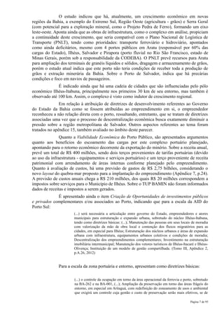 O estudo indicou que há, atualmente, um crescimento econômico em novas
regiões da Bahia, a exemplo do Extremo Sul, Região Oeste (agricultura - grãos) e Serra Geral
(com potencial para a exploração mineral, como o Projeto Pedra de Ferro), formando um eixo
leste-oeste. Aponta ainda que as obras de infraestrutura, como o complexo em análise, propiciam
a continuidade deste crescimento, que seria compatível com o Plano Nacional de Logística de
Transporte (PNLT), tendo como prioridades: transporte ferroviário e hidroviário, apontados
como ainda deficitários, mesmo com 4 portos públicos em Aratu (responsável por 60% das
cargas do Estado), Ilhéus, Salvador e Pirapora (porto fluvial no Rio São Francisco, estado de
Minas Gerais, porém sob a responsabilidade da CODEBA). O PNLT prevê recursos para Aratu
para ampliação dos terminais de granéis líquidos e sólidos, dragagem e armazenamento de grãos,
porém o estudo atual indica que este porto não teria condições de receber toda a produção de
grãos e extração minerária da Bahia. Sobre o Porto de Salvador, indica que há precárias
condições e foco em navios de passageiros.
              É indicado ainda que há uma cadeia de cidades que são influenciadas pelo pólo
econômico Ilhéus-Itabuna, principalmente nos primeiros 30 km de seu entorno, mas também é
observado até 100 km. Assim, o complexo é visto como indutor de crescimento regional.
               Em relação à atribuição de diretrizes de desenvolvimento referentes ao Governo
do Estado da Bahia como se fossem atribuídas ao empreendimento em si, o empreendedor
reconheceu a não relação direta com o porto, ressaltando, entretanto, que se tratam de diretrizes
associadas uma vez que o processo de descentralização econômica busca exatamente diminuir a
pressão sobre a região metropolitana de Salvador. Outros aspectos referentes ao tema foram
tratados no apêndice 15, também avaliado no âmbito deste parecer.
               Quanto a Viabilidade Econômica do Porto Público, são apresentados argumentos
quanto aos benefícios do escoamento das cargas por este complexo portuário planejado,
apontando para o retorno econômico decorrente da exportação do minério. Sobre a receita anual,
prevê um total de R$ 400 milhões, sendo dois terços provenientes de tarifas portuárias (devido
ao uso da infraestrutura - equipamentos e serviços portuários) e um terço proveniente de receita
patrimonial com arrendamento de áreas internas conforme planejado pelo empreendimento.
Quanto à avaliação de custos, há uma previsão de gastos de R$ 2,75 bilhões, considerando o
novo layout do quebra-mar proposto para a implantação do empreendimento (Apêndice 7, p.24).
A previsão de custos anuais chega a R$ 210 milhões, dos quais R$ 20 milhões correspondem a
impostos sobre serviços para o Município de Ilhéus. Sobre o TUP BAMIN não foram informados
dados de receitas e impostos a serem gerados.
             É apresentado ainda o item Criação de Oportunidades de investimentos públicos
e privados complementares e/ou associados ao Porto, indicando que para a escala da AID do
Porto Sul:
                       (...) será necessária a articulação entre governo do Estado, empreendedores e atores
                       municipais para estruturação e expansão urbana, sobretudo do núcleo Ilhéus-Itabuna,
                       tendo como diretrizes básicas: (...); Manutenção das pessoas em seus locais de moradia
                       com valorização da mão de obra local e contenção dos fluxos migratórios para as
                       cidades, em especial para Ilhéus; Estruturação dos núcleos urbanos e áreas de expansão
                       urbana com infraestrutura, equipamentos urbanos coletivos e condições de moradia;
                       Descentralização dos empreendimentos complementares; Investimento na estruturação
                       imobiliária intermunicipal; Manutenção dos vetores turísticos de Ilhéus-Itacaré e Ilhéus-
                       Olivença; Instituição de um modelo de gestão compartilhada. (Tomo III, Apêndice 2,
                       p.A.26, 2012)


              Para a escala da zona portuária e entorno, apresentam como diretrizes básicas:

                       (...) o controle da ocupação em torno da área operacional da ferrovia e porto, sobretudo
                       na BA-262 e na BA-001, (...); Ampliação da preservação em torno das áreas frágeis do
                       entorno, em especial em Aritaguá, com redefinição do zoneamento de usos e ambiental
                       que exigirá um controle cuja gestão e custo de preservação serão mais efetivos, se de

                                                                                                    Página 7 de 95
 